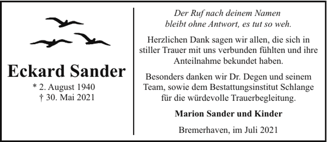 <p>Der Ruf nach deinem Namen<br />bleibt ohne Antwort, es tut so weh.</p><p>Eckard Sander<br />* 2. August 1940<br />† 30. Mai 2021</p><p>Herzlichen Dank sagen wir allen, die sich in<br />stiller Trauer mit uns verbunden fühlten und ihre<br />Anteilnahme bekundet haben.<br />Besonders danken wir Dr. Degen und seinem<br />Team, sowie dem Bestattungsinstitut Schlange<br />für die würdevolle Trauerbegleitung.<br />Marion Sander und Kinder<br />Bremerhaven, im Juli 2021</p>