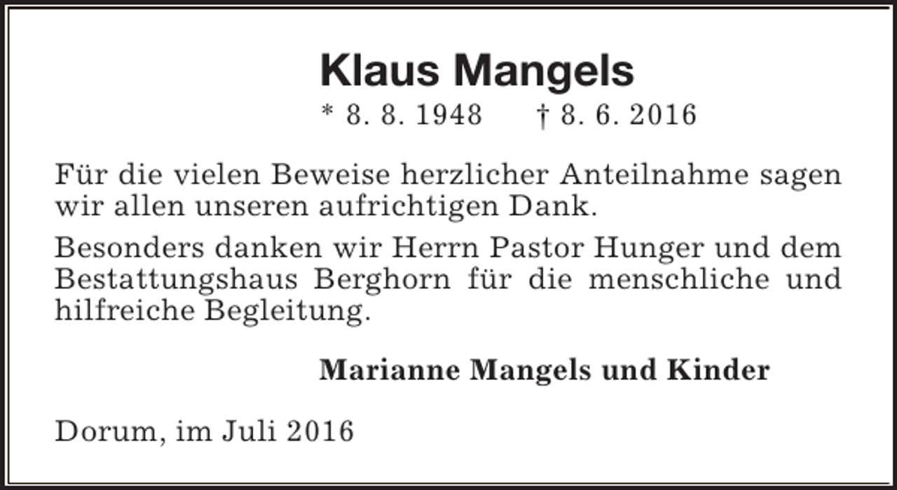 <p>Klaus Mangels<br />* 8. 8. 1948</p><p>† 8. 6. 2016</p><p>Für die vielen Beweise herzlicher Anteilnahme sagen<br />wir allen unseren aufrichtigen Dank.<br />Besonders danken wir Herrn Pastor Hunger und dem<br />Bestattungshaus Berghorn für die menschliche und<br />hilfreiche Begleitung.<br />Marianne Mangels und Kinder<br />Dorum, im Juli 2016</p>