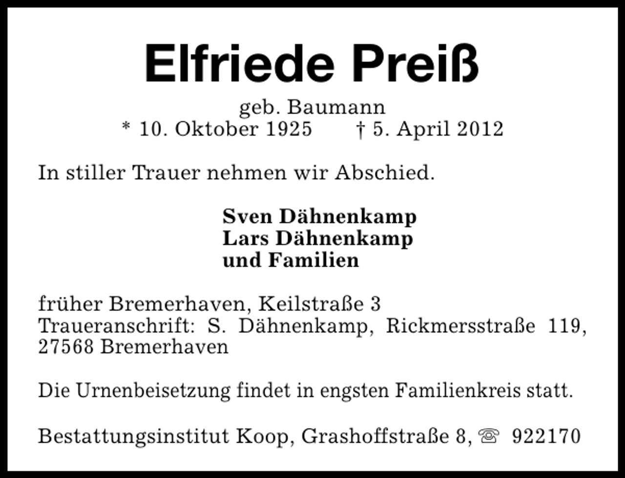 <p>Elfriede Preiß</p><p>geb. Baumann<br />* 10. Oktober 1925<br />† 5. April 2012<br />In stiller Trauer nehmen wir Abschied.<br />Sven Dähnenkamp<br />Lars Dähnenkamp<br />und Familien<br />früher Bremerhaven, Keilstraße 3<br />Traueranschrift: S. Dähnenkamp, Rickmersstraße 119,<br />27568 Bremerhaven<br />Die Urnenbeisetzung findet in engsten Familienkreis statt.<br />Bestattungsinstitut Koop, Grashoffstraße 8, s 922170</p>