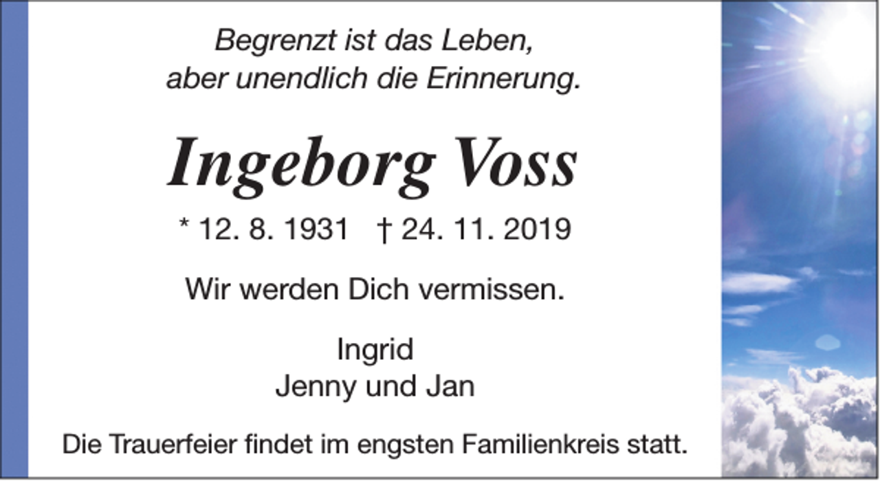 <p>Begrenzt ist das Leben,<br />aber unendlich die Erinnerung.</p><p>Ingeborg Voss<br />* 12. 8. 1931 † 24. 11. 2019<br />Wir werden Dich vermissen.<br />Ingrid<br />Jenny und Jan<br />Die Trauerfeier findet im engsten Familienkreis statt.</p>