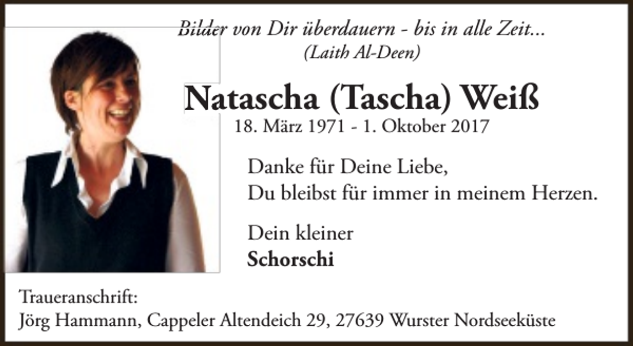 <p>Bilder von Dir überdauern - bis in alle Zeit...<br />(Laith Al-Deen)</p><p>Natascha (Tascha) Weiß<br />18. März 1971 - 1. Oktober 2017</p><p>Danke für Deine Liebe,<br />Du bleibst für immer in meinem Herzen.<br />Dein kleiner<br />Schorschi<br />Traueranschrift:<br />Jörg Hammann, Cappeler Altendeich 29, 27639 Wurster Nordseeküste</p>