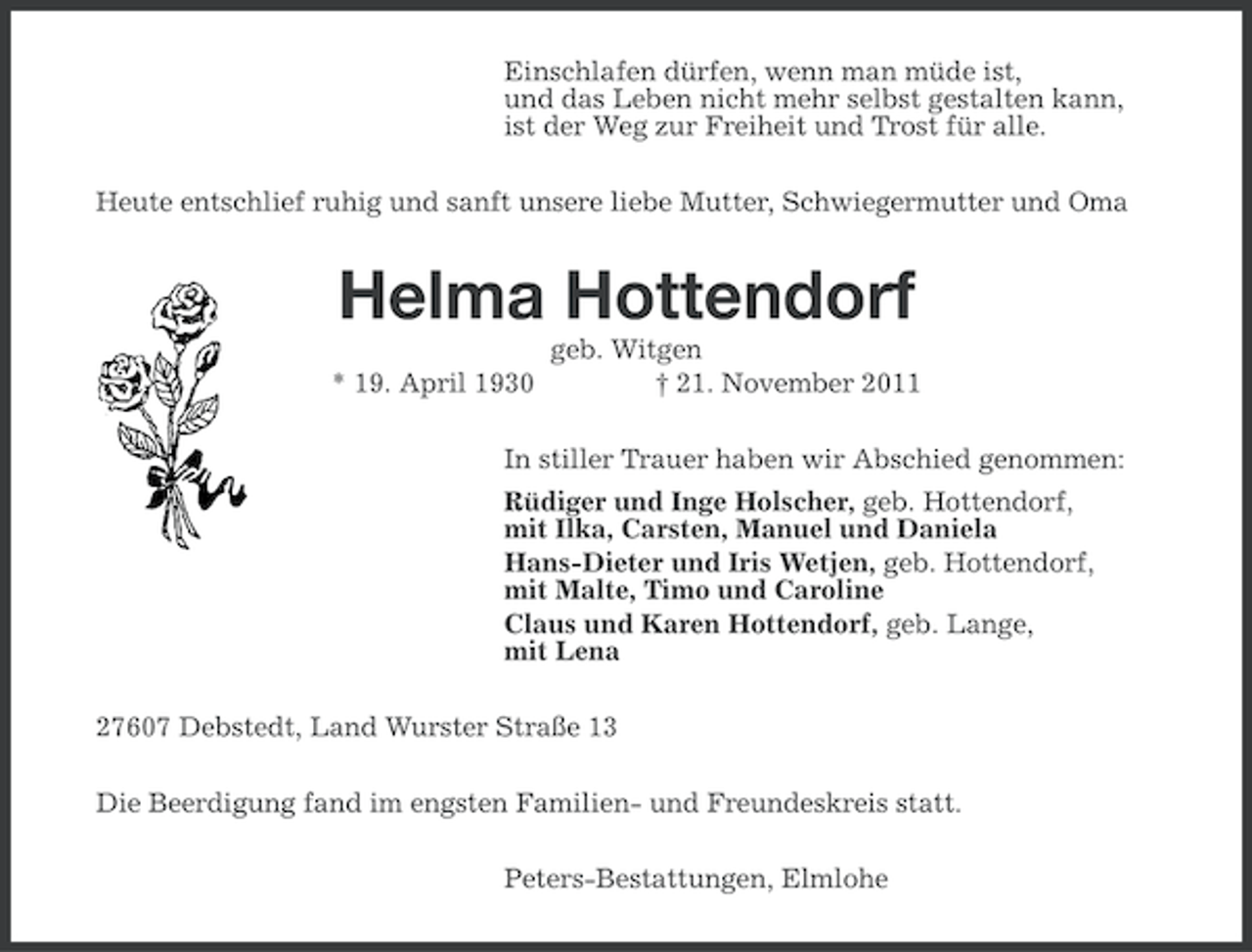 <p>Einschlafen dürfen, wenn man müde ist,<br />und das Leben nicht mehr selbst gestalten kann,<br />ist der Weg zur Freiheit und Trost für alle.<br />Heute entschlief ruhig und sanft unsere liebe Mutter, Schwiegermutter und Oma</p>
<p>Helma Hottendorf<br />* 19. April 1930</p>
<p>geb. Witgen<br />† 21. November 2011</p>
<p>In stiller Trauer haben wir Abschied genommen:<br />Rüdiger und Inge Holscher, geb. Hottendorf,<br />mit Ilka, Carsten, Manuel und Daniela<br />Hans-Dieter und Iris Wetjen, geb. Hottendorf,<br />mit Malte, Timo und Caroline<br />Claus und Karen Hottendorf, geb. Lange,<br />mit Lena<br />27607 Debstedt, Land Wurster Straße 13<br />Die Beerdigung fand im engsten Familien- und Freundeskreis statt.<br />Peters-Bestattungen, Elmlohe</p>