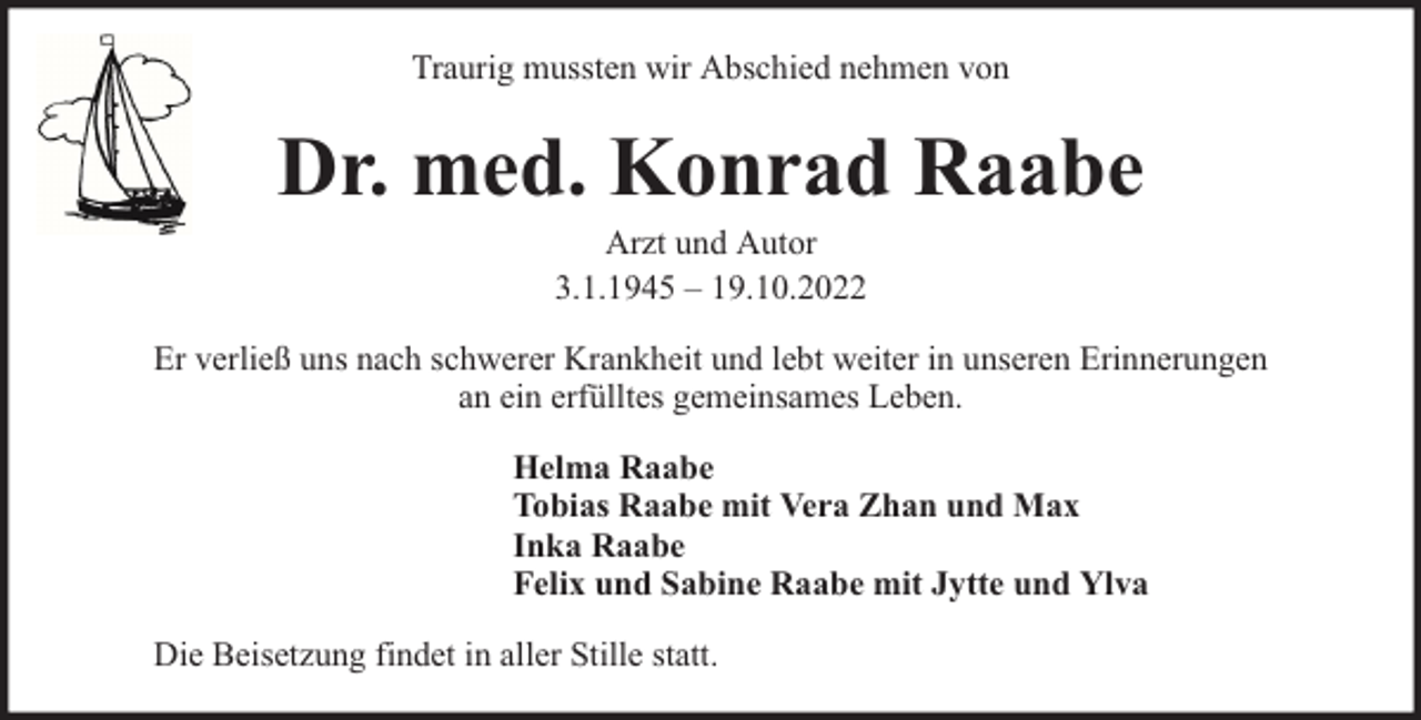 <p>Traurig mussten wir Abschied nehmen von</p><p>Dr. med. Konrad Raabe<br />Arzt und Autor<br />3.1.1945 – 19.10.2022</p><p>Er verließ uns nach schwerer Krankheit und lebt weiter in unseren Erinnerungen<br />an ein erfülltes gemeinsames Leben.<br />Helma Raabe<br />Tobias Raabe mit Vera Zhan und Max<br />Inka Raabe<br />Felix und Sabine Raabe mit Jytte und Ylva<br />Die Beisetzung findet in aller Stille statt.</p>