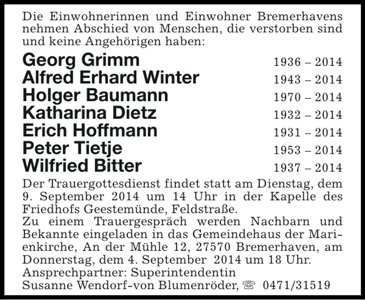 <p>Die Einwohnerinnen und Einwohner Bremerhavens<br />nehmen Abschied von Menschen, die verstorben sind<br />und keine Angehörigen haben:</p><p>Georg Grimm<br />Alfred Erhard Winter<br />Holger Baumann<br />Katharina Dietz<br />Erich Hoffmann<br />Peter Tietje<br />Wilfried Bitter</p><p>1936 – 2014<br />1943 – 2014<br />1970 – 2014<br />1932 – 2014<br />1931 – 2014<br />1953 – 2014<br />1937 – 2014<br />Der Trauergottesdienst findet statt am Dienstag, dem<br />9. September 2014 um 14 Uhr in der Kapelle des<br />Friedhofs Geestemünde, Feldstraße.<br />Zu einem Trauergespräch werden Nachbarn und<br />Bekannte eingeladen in das Gemeindehaus der Marienkirche, An der Mühle 12, 27570 Bremerhaven, am<br />Donnerstag, dem 4. September 2014 um 18 Uhr.<br />Ansprechpartner: Superintendentin<br />Susanne Wendorf-von Blumenröder, s 0471/31519</p>