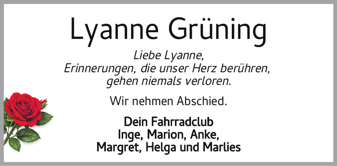<p>Lyanne Grüning</p><p>Liebe Lyanne,<br />Erinnerungen, die unser Herz berühren,<br />gehen niemals verloren.<br />Wir nehmen Abschied.<br />Dein Fahrradclub<br />Inge, Marion, Anke,<br />Margret, Helga und Marlies</p>