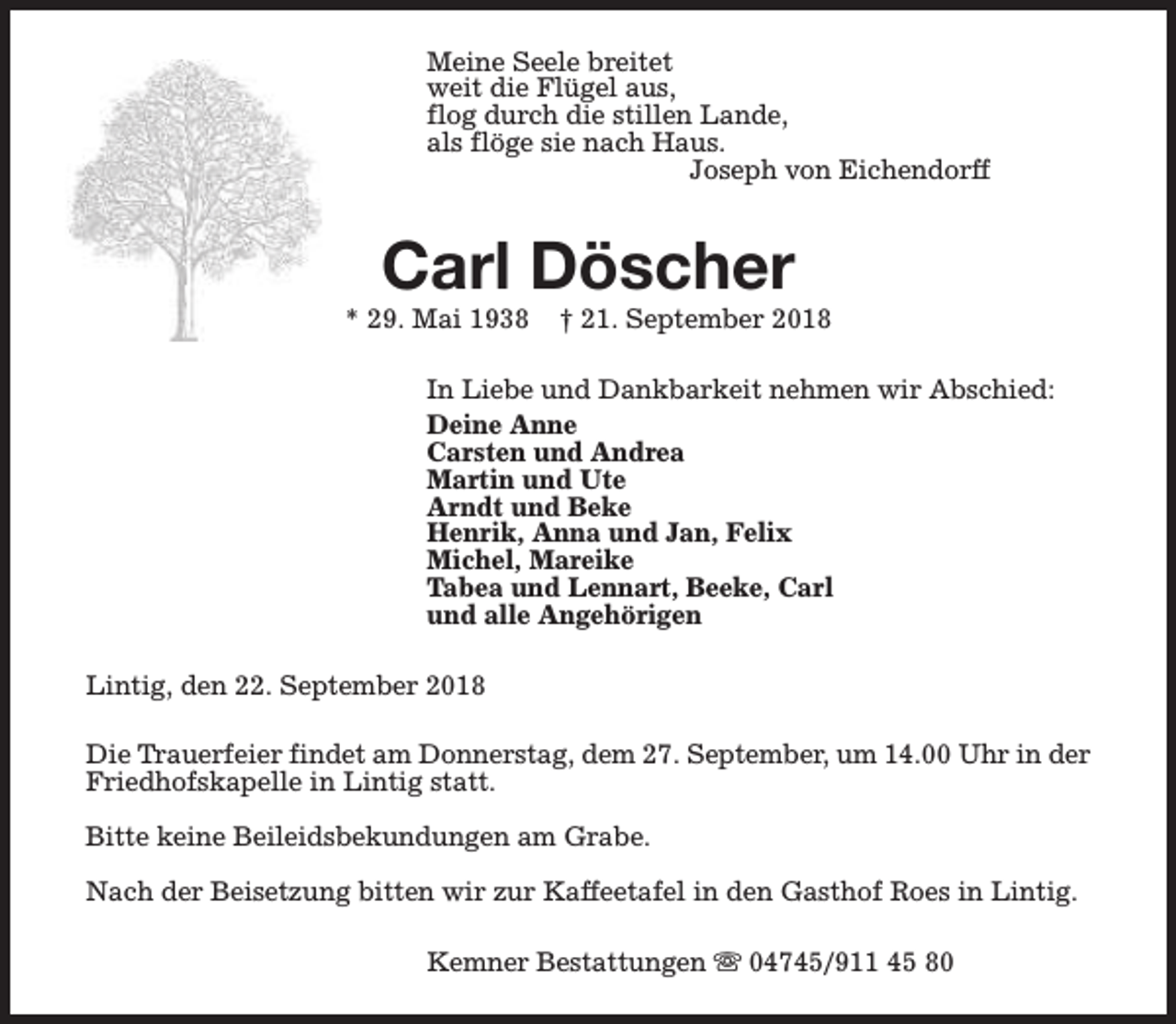 <p>Meine Seele breitet<br />weit die Flügel aus,<br />flog durch die stillen Lande,<br />als flöge sie nach Haus.<br />Joseph von Eichendorff</p><p>Carl Döscher</p><p>* 29. Mai 1938</p><p>† 21. September 2018</p><p>In Liebe und Dankbarkeit nehmen wir Abschied:<br />Deine Anne<br />Carsten und Andrea<br />Martin und Ute<br />Arndt und Beke<br />Henrik, Anna und Jan, Felix<br />Michel, Mareike<br />Tabea und Lennart, Beeke, Carl<br />und alle Angehörigen<br />Lintig, den 22. September 2018<br />Die Trauerfeier findet am Donnerstag, dem 27. September, um 14.00 Uhr in der<br />Friedhofskapelle in Lintig statt.<br />Bitte keine Beileidsbekundungen am Grabe.<br />Nach der Beisetzung bitten wir zur Kaffeetafel in den Gasthof Roes in Lintig.<br />Kemner Bestattungen s 04745/911 45 80</p>