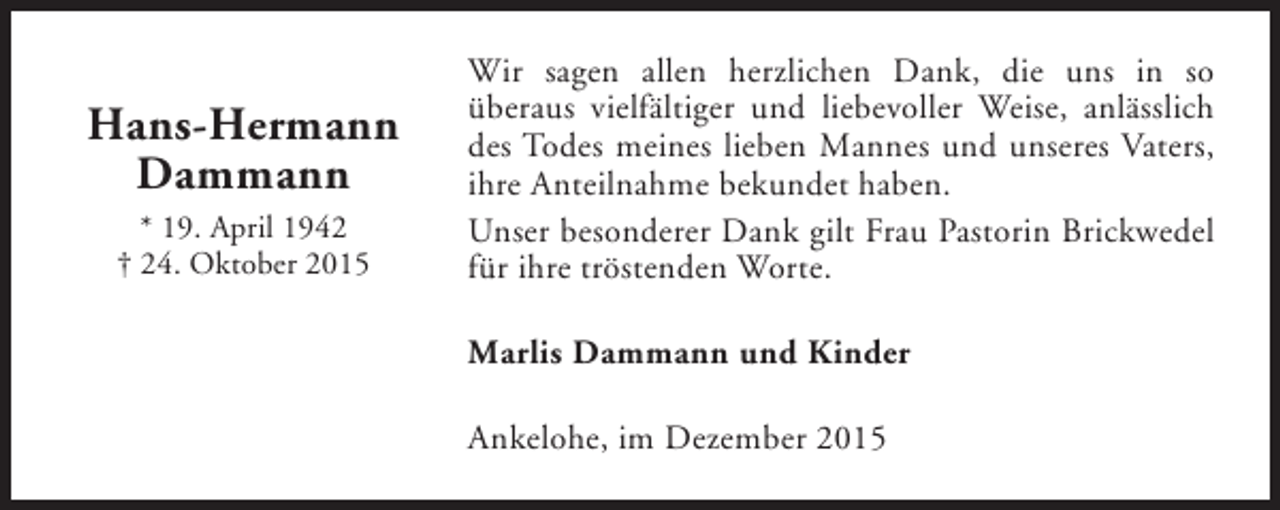 <p>Hans-Hermann<br />Dammann<br />* 19. April 1942<br />† 24. Oktober 2015</p><p>Wir sagen allen herzlichen Dank, die uns in so<br />überaus vielfältiger und liebevoller Weise, anlässlich<br />des Todes meines lieben Mannes und unseres Vaters,<br />ihre Anteilnahme bekundet haben.<br />Unser besonderer Dank gilt Frau Pastorin Brickwedel<br />für ihre tröstenden Worte.<br />Marlis Dammann und Kinder<br />Ankelohe, im Dezember 2015</p>
