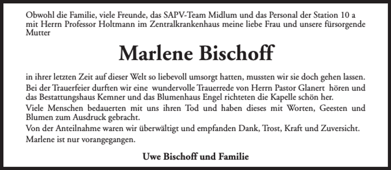 <p>Obwohl die Familie, viele Freunde, das SAPV-Team Midlum und das Personal der Station 10 a<br />mit Herrn Professor Holtmann im Zentralkrankenhaus meine liebe Frau und unsere fürsorgende<br />Mutter</p><p>Marlene Bischoff<br />in ihrer letzten Zeit auf dieser Welt so liebevoll umsorgt hatten, mussten wir sie doch gehen lassen.<br />Bei der Trauerfeier durften wir eine wundervolle Trauerrede von Herrn Pastor Glanert hören und<br />das Bestattungshaus Kemner und das Blumenhaus Engel richteten die Kapelle schön her.<br />Viele Menschen bedauerten mit uns ihren Tod und haben dieses mit Worten, Geesten und<br />Blumen zum Ausdruck gebracht.<br />Von der Anteilnahme waren wir überwältigt und empfanden Dank, Trost, Kraft und Zuversicht.<br />Marlene ist nur vorangegangen.</p><p>Uwe Bischoff und Familie</p>