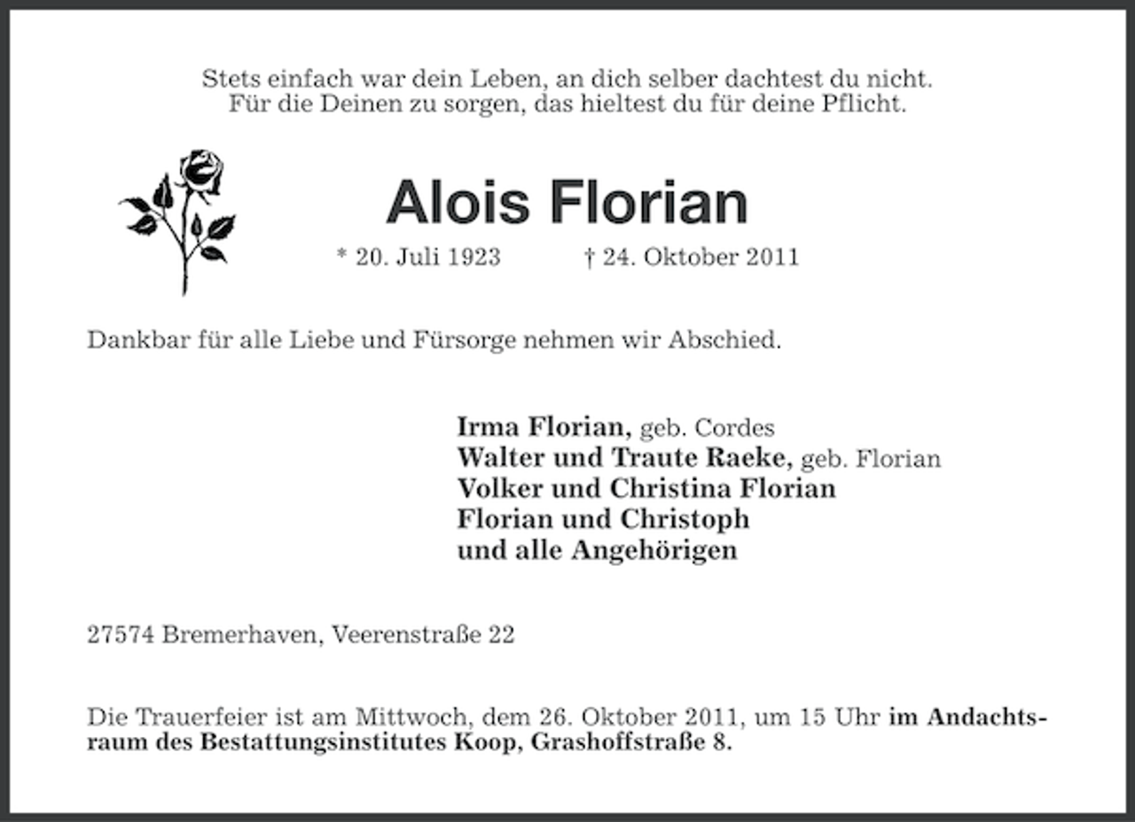 <p>Stets einfach war dein Leben, an dich selber dachtest du nicht.<br />Für die Deinen zu sorgen, das hieltest du für deine Pflicht.</p><p>Alois Florian<br />* 20. Juli 1923</p><p>† 24. Oktober 2011</p><p>Dankbar für alle Liebe und Fürsorge nehmen wir Abschied.</p><p>Irma Florian, geb. Cordes<br />Walter und Traute Raeke, geb. Florian<br />Volker und Christina Florian<br />Florian und Christoph<br />und alle Angehörigen<br />27574 Bremerhaven, Veerenstraße 22<br />Die Trauerfeier ist am Mittwoch, dem 26. Oktober 2011, um 15 Uhr im Andachtsraum des Bestattungsinstitutes Koop, Grashoffstraße 8.</p>