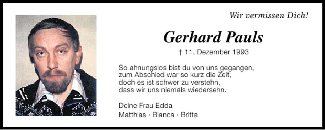 <p>Wir vermissen Dich!</p><p>Gerhard Pauls<br />† 11. Dezember 1993</p><p>So ahnungslos bist du von uns gegangen,<br />zum Abschied war so kurz die Zeit,<br />doch es ist schwer zu verstehn,<br />dass wir uns niemals wiedersehn.<br />Deine Frau Edda<br />Matthias · Bianca · Britta</p>