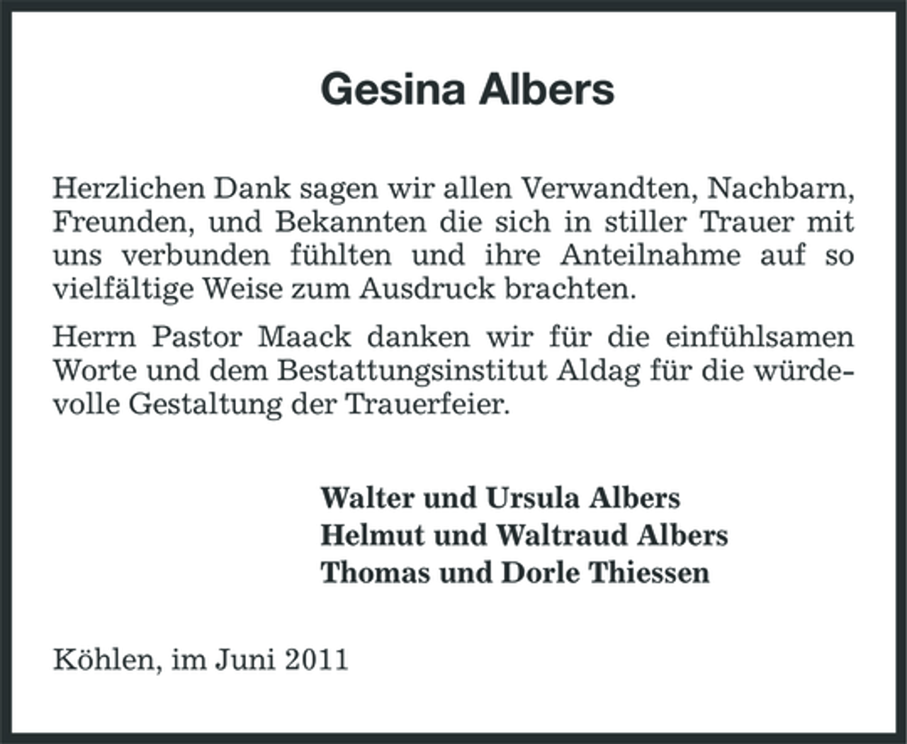 <p>Gesina Albers<br />Herzlichen Dank sagen wir allen Verwandten, Nachbarn, Freunden, und Bekannten die sich in stiller Trauer mit uns verbunden fühlten und ihre Anteilnahme auf so vielfältige Weise zum Ausdruck brachten. Herrn Pastor Maack danken wir für die einfühlsamen Worte und dem Bestattungsinstitut Aldag für die würdevolle Gestaltung der Trauerfeier. Walter und Ursula Albers Helmut und Waltraud Albers Thomas und Dorle Thiessen Köhlen, im Juni 2011</p>
