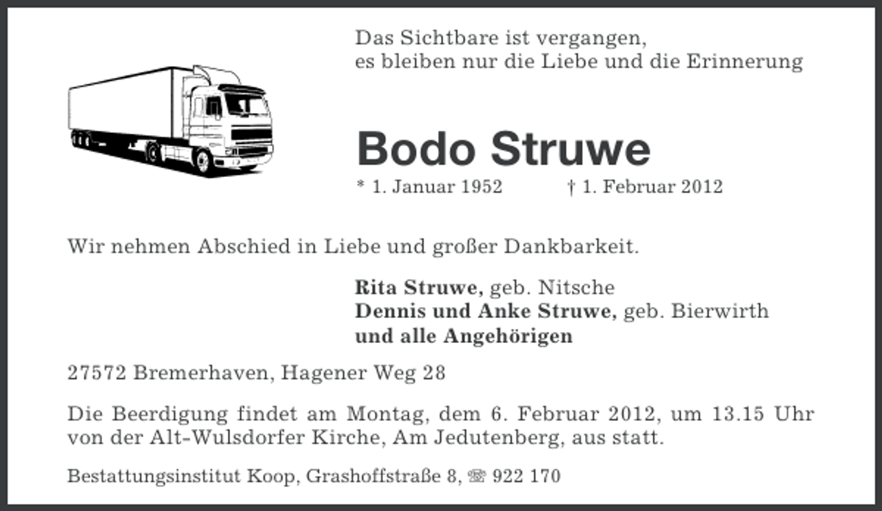 <p>Das Sichtbare ist vergangen,<br />es bleiben nur die Liebe und die Erinnerung</p><p>Bodo Struwe<br />* 1. Januar 1952</p><p>† 1. Februar 2012</p><p>Wir nehmen Abschied in Liebe und großer Dankbarkeit.<br />Rita Struwe, geb. Nitsche<br />Dennis und Anke Struwe, geb. Bierwirth<br />und alle Angehörigen<br />27572 Bremerhaven, Hagener Weg 28<br />Die Beerdigung findet am Montag, dem 6. Februar 2012, um 13.15 Uhr<br />von der Alt-Wulsdorfer Kirche, Am Jedutenberg, aus statt.<br />Bestattungsinstitut Koop, Grashoffstraße 8, 922 170</p>