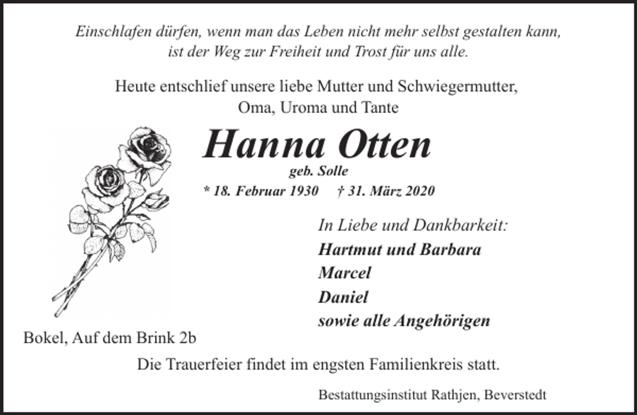 <p>Einschlafen dürfen, wenn man das Leben nicht mehr selbst gestalten kann,<br />ist der Weg zur Freiheit und Trost für uns alle.</p><p>Heute entschlief unsere liebe Mutter und Schwiegermutter,<br />Oma, Uroma und Tante</p><p>Hanna Otten</p><p>geb. Solle<br />* 18. Februar 1930 † 31. März 2020</p><p>Bokel, Auf dem Brink 2b</p><p>In Liebe und Dankbarkeit:<br />Hartmut und Barbara<br />Marcel<br />Daniel<br />sowie alle Angehörigen</p><p>Die Trauerfeier findet im engsten Familienkreis statt.<br />Bestattungsinstitut Rathjen, Beverstedt</p>