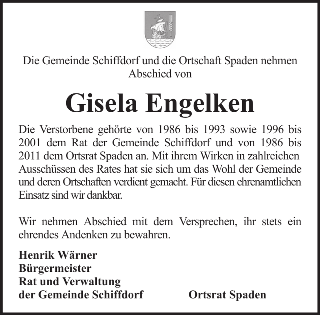 <p>Die Gemeinde Schiffdorf und die Ortschaft Spaden nehmen<br />Abschied von</p><p>Gisela Engelken<br />Die Verstorbene gehörte von 1986 bis 1993 sowie 1996 bis<br />2001 dem Rat der Gemeinde Schiffdorf und von 1986 bis<br />2011 dem Ortsrat Spaden an. Mit ihrem Wirken in zahlreichen<br />Ausschüssen des Rates hat sie sich um das Wohl der Gemeinde<br />und deren Ortschaften verdient gemacht. Für diesen ehrenamtlichen<br />Einsatz sind wir dankbar.<br />Wir nehmen Abschied mit dem Versprechen, ihr stets ein<br />ehrendes Andenken zu bewahren.<br />Henrik Wärner<br />Bürgermeister<br />Rat und Verwaltung<br />der Gemeinde Schiffdorf</p><p>Ortsrat Spaden</p>
