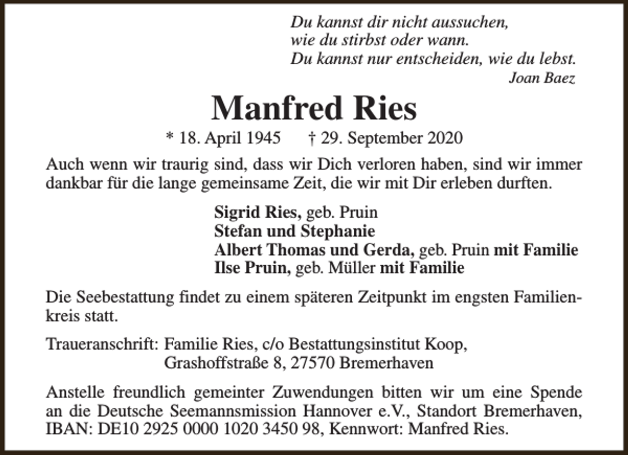 <p>Du kannst dir nicht aussuchen,<br />wie du stirbst oder wann.<br />Du kannst nur entscheiden, wie du lebst.</p><p>Manfred Ries</p><p>* 18. April 1945</p><p>Joan Baez</p><p>† 29. September 2020</p><p>Auch wenn wir traurig sind, dass wir Dich verloren haben, sind wir immer<br />dankbar für die lange gemeinsame Zeit, die wir mit Dir erleben durften.<br />Sigrid Ries, geb. Pruin<br />Stefan und Stephanie<br />Albert Thomas und Gerda, geb. Pruin mit Familie<br />Ilse Pruin, geb. Müller mit Familie<br />Die Seebestattung findet zu einem späteren Zeitpunkt im engsten Familienkreis statt.<br />Traueranschrift: Familie Ries, c/o Bestattungsinstitut Koop,<br />Grashoffstraße 8, 27570 Bremerhaven<br />Anstelle freundlich gemeinter Zuwendungen bitten wir um eine Spende<br />an die Deutsche Seemannsmission Hannover e.V., Standort Bremerhaven,<br />IBAN: DE10 2925 0000 1020 3450 98, Kennwort: Manfred Ries.</p>