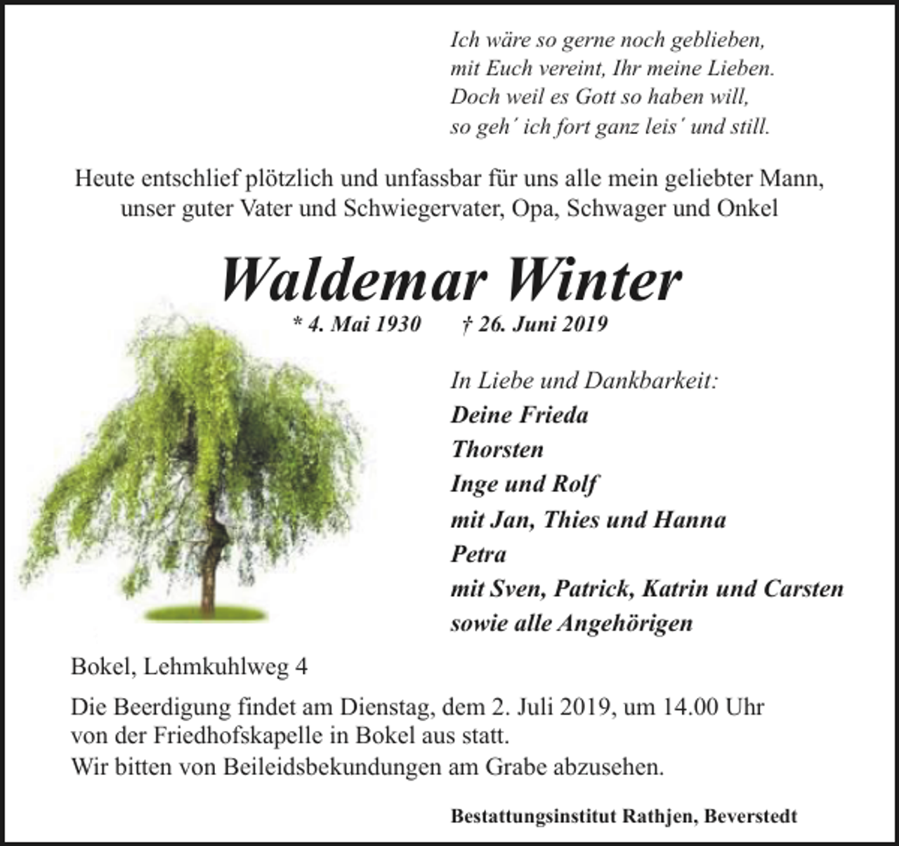 <p>Ich wäre so gerne noch geblieben,<br />mit Euch vereint, Ihr meine Lieben.<br />Doch weil es Gott so haben will,<br />so geh´ ich fort ganz leis´ und still.</p><p>Heute entschlief plötzlich und unfassbar für uns alle mein geliebter Mann,<br />unser guter Vater und Schwiegervater, Opa, Schwager und Onkel</p><p>Waldemar Winter<br />* 4. Mai 1930</p><p>† 26. Juni 2019</p><p>In Liebe und Dankbarkeit:<br />Deine Frieda<br />Thorsten<br />Inge und Rolf<br />mit Jan, Thies und Hanna<br />Petra<br />mit Sven, Patrick, Katrin und Carsten<br />sowie alle Angehörigen<br />Bokel, Lehmkuhlweg 4<br />Die Beerdigung findet am Dienstag, dem 2. Juli 2019, um 14.00 Uhr<br />von der Friedhofskapelle in Bokel aus statt.<br />Wir bitten von Beileidsbekundungen am Grabe abzusehen.<br />Bestattungsinstitut Rathjen, Beverstedt</p>