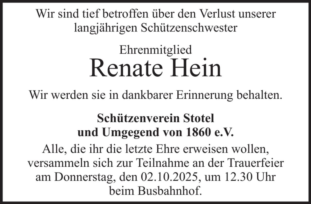 <p>Wir sind tief betroffen über den Verlust unserer<br />langjährigen Schützenschwester<br />Ehrenmitglied</p>
<p>Renate Hein<br />Wir werden sie in dankbarer Erinnerung behalten.<br />Schützenverein Stotel<br />und Umgegend von 1860 e.V.<br />Alle, die ihr die letzte Ehre erweisen wollen,<br />versammeln sich zur Teilnahme an der Trauerfeier<br />am Donnerstag, den 02.10.2025, um 12.30 Uhr<br />beim Busbahnhof.</p>