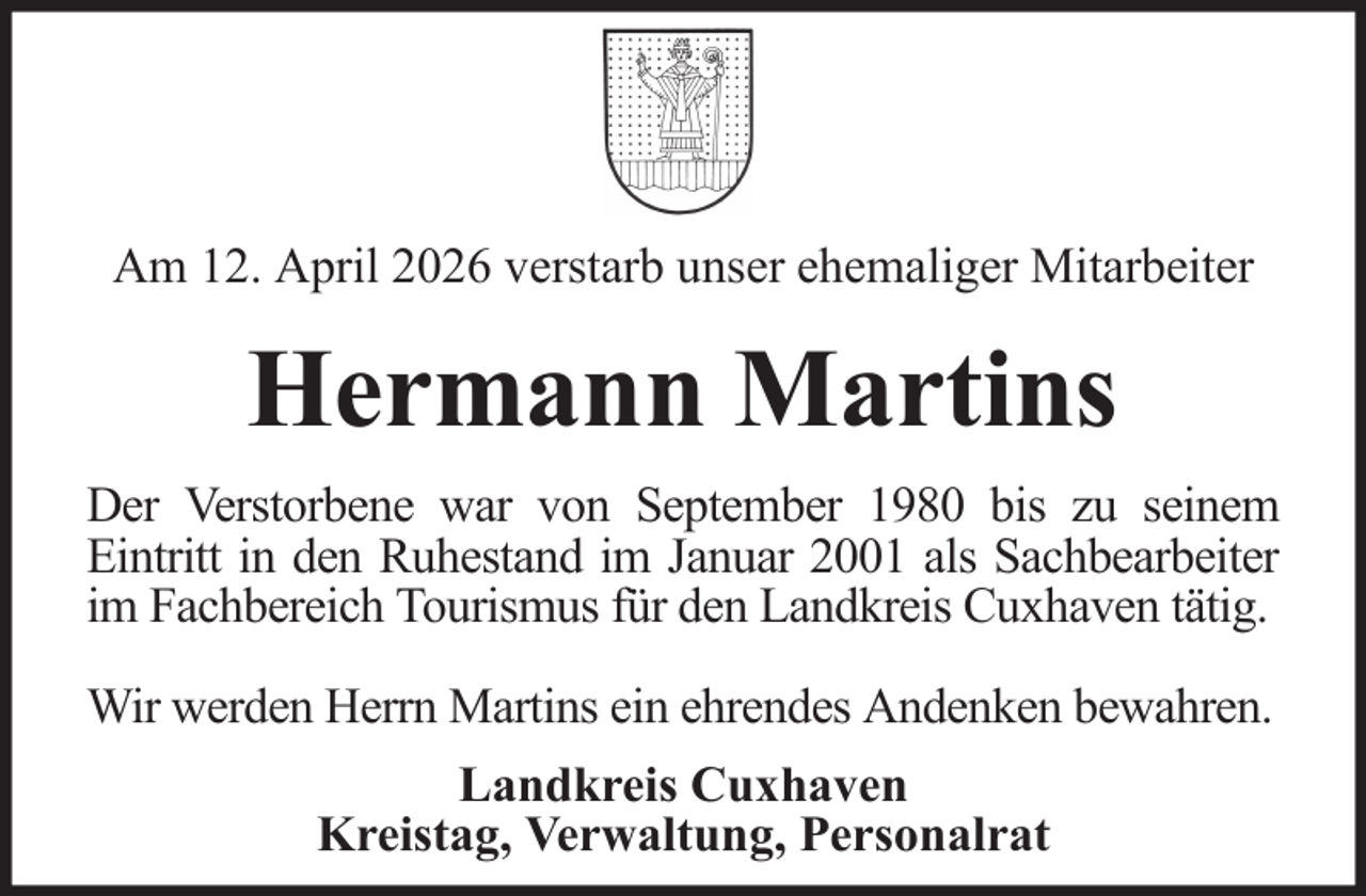<p>Am 12. April 2026 verstarb unser ehemaliger Mitarbeiter</p><p>Hermann Martins<br />Der Verstorbene war von September 1980 bis zu seinem<br />Eintritt in den Ruhestand im Januar 2001 als Sachbearbeiter<br />im Fachbereich Tourismus für den Landkreis Cuxhaven tätig.<br />Wir werden Herrn Martins ein ehrendes Andenken bewahren.<br />Landkreis Cuxhaven<br />Kreistag, Verwaltung, Personalrat</p>