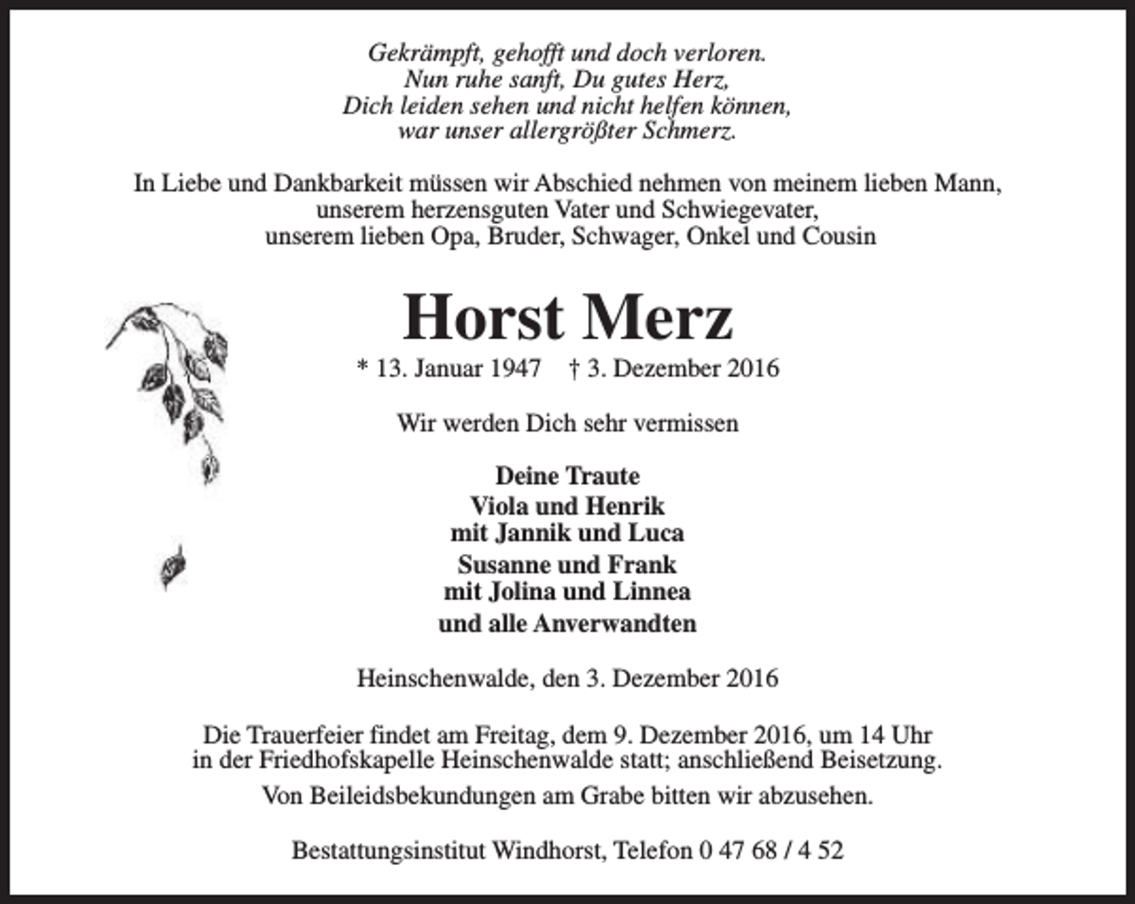 <p>Gekrämpft, gehofft und doch verloren.<br />Nun ruhe sanft, Du gutes Herz,<br />Dich leiden sehen und nicht helfen können,<br />war unser allergrößter Schmerz.<br />In Liebe und Dankbarkeit müssen wir Abschied nehmen von meinem lieben Mann,<br />unserem herzensguten Vater und Schwiegevater,<br />unserem lieben Opa, Bruder, Schwager, Onkel und Cousin</p><p>Horst Merz</p><p>* 13. Januar 1947</p><p>† 3. Dezember 2016</p><p>Wir werden Dich sehr vermissen<br />Deine Traute<br />Viola und Henrik<br />mit Jannik und Luca<br />Susanne und Frank<br />mit Jolina und Linnea<br />und alle Anverwandten<br />Heinschenwalde, den 3. Dezember 2016<br />Die Trauerfeier findet am Freitag, dem 9. Dezember 2016, um 14 Uhr<br />in der Friedhofskapelle Heinschenwalde statt; anschließend Beisetzung.<br />Von Beileidsbekundungen am Grabe bitten wir abzusehen.<br />Bestattungsinstitut Windhorst, Telefon 0 47 68 / 4 52</p>