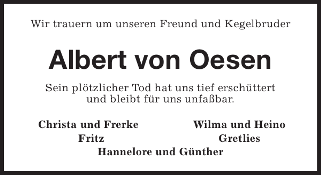 <p>Wir trauern um unseren Freund und Kegelbruder</p><p>Albert von Oesen<br />Sein plötzlicher Tod hat uns tief erschüttert<br />und bleibt für uns unfaßbar.<br />Christa und Frerke<br />Wilma und Heino<br />Fritz<br />Gretlies<br />Hannelore und Günther</p>