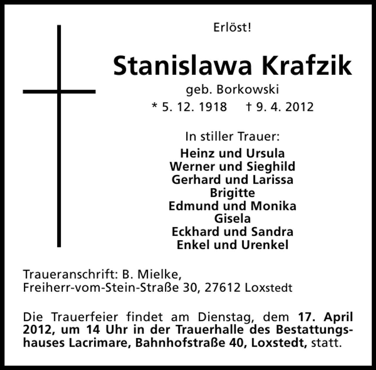 <p>Erlöst!</p><p>Stanislawa Krafzik<br />geb. Borkowski<br />* 5. 12. 1918 † 9. 4. 2012<br />In stiller Trauer:<br />Heinz und Ursula<br />Werner und Sieghild<br />Gerhard und Larissa<br />Brigitte<br />Edmund und Monika<br />Gisela<br />Eckhard und Sandra<br />Enkel und Urenkel<br />Traueranschrift: B. Mielke,<br />Freiherr-vom-Stein-Straße 30, 27612 Loxstedt<br />Die Trauerfeier findet am Dienstag, dem 17. April<br />2012, um 14 Uhr in der Trauerhalle des Bestattungshauses Lacrimare, Bahnhofstraße 40, Loxstedt, statt.</p>