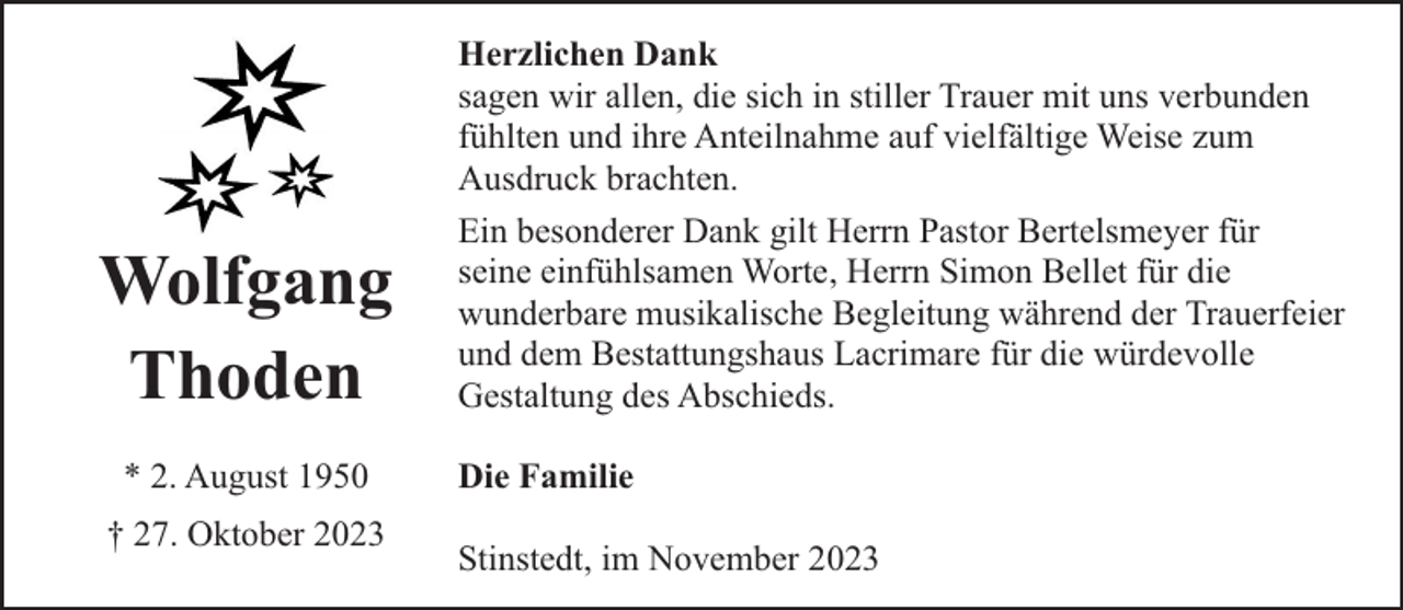 <p>Wolfgang<br />Thoden<br />* 2. August 1950<br />† 27. Oktober 2023</p><p>Herzlichen Dank<br />sagen wir allen, die sich in stiller Trauer mit uns verbunden<br />fühlten und ihre Anteilnahme auf vielfältige Weise zum<br />Ausdruck brachten.<br />Ein besonderer Dank gilt Herrn Pastor Bertelsmeyer für<br />seine einfühlsamen Worte, Herrn Simon Bellet für die<br />wunderbare musikalische Begleitung während der Trauerfeier<br />und dem Bestattungshaus Lacrimare für die würdevolle<br />Gestaltung des Abschieds.<br />Die Familie<br />Stinstedt, im November 2023</p>