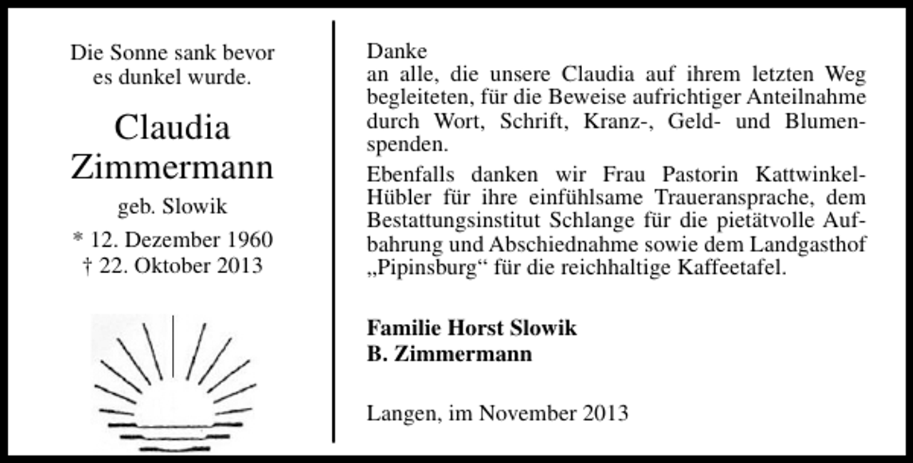 <p>Die Sonne sank bevor<br />es dunkel wurde.</p><p>Claudia<br />Zimmermann<br />geb. Slowik<br />* 12. Dezember 1960<br />† 22. Oktober 2013</p><p>Danke<br />an alle, die unsere Claudia auf ihrem letzten Weg<br />begleiteten, für die Beweise aufrichtiger Anteilnahme<br />durch Wort, Schrift, Kranz-, Geld- und Blumenspenden.<br />Ebenfalls danken wir Frau Pastorin KattwinkelHübler für ihre einfühlsame Traueransprache, dem<br />Bestattungsinstitut Schlange für die pietätvolle Aufbahrung und Abschiednahme sowie dem Landgasthof<br />„Pipinsburg“ für die reichhaltige Kaffeetafel.<br />Familie Horst Slowik<br />B. Zimmermann<br />Langen, im November 2013</p>