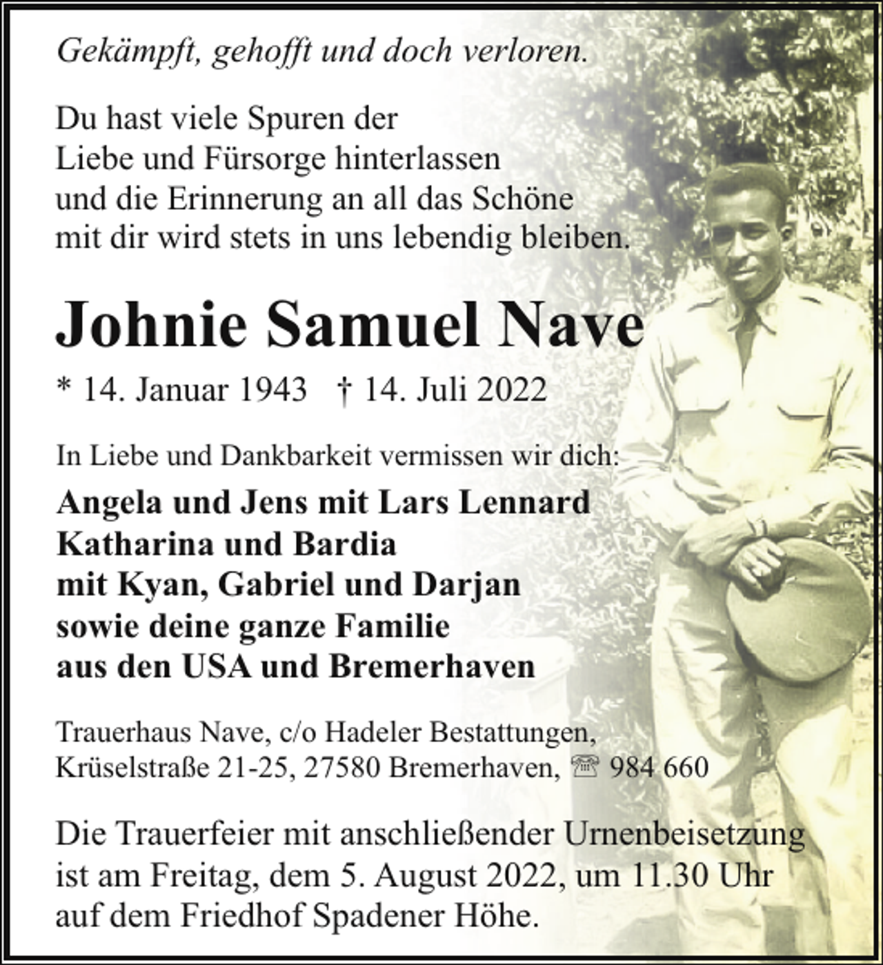 <p>Gekämpft, gehofft und doch verloren.<br />Du hast viele Spuren der<br />Liebe und Fürsorge hinterlassen<br />und die Erinnerung an all das Schöne<br />mit dir wird stets in uns lebendig bleiben.</p><p>Johnie Samuel Nave</p><p>* 14. Januar 1943 † 14. Juli 2022</p><p>In Liebe und Dankbarkeit vermissen wir dich:</p><p>Angela und Jens mit Lars Lennard<br />Katharina und Bardia<br />mit Kyan, Gabriel und Darjan<br />sowie deine ganze Familie<br />aus den USA und Bremerhaven<br />Trauerhaus Nave, c/o Hadeler Bestattungen,<br />Krüselstraße 21-25, 27580 Bremerhaven, ' 984 660</p><p>Die Trauerfeier mit anschließender Urnenbeisetzung<br />ist am Freitag, dem 5. August 2022, um 11.30 Uhr<br />auf dem Friedhof Spadener Höhe.</p>