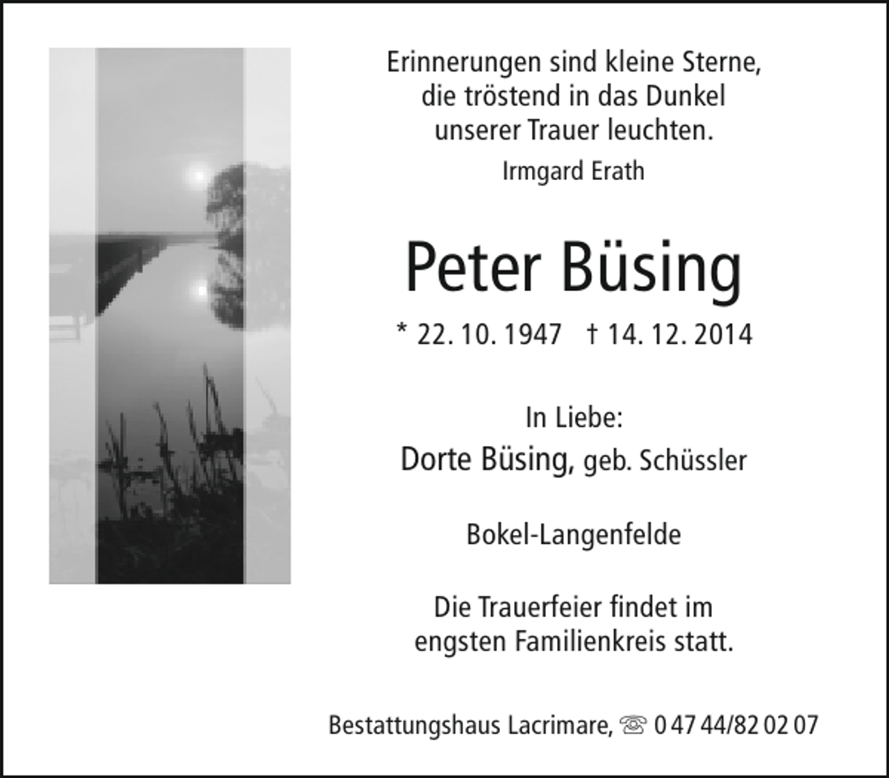 <p>Erinnerungen sind kleine Sterne,<br />die tröstend in das Dunkel<br />unserer Trauer leuchten.<br />Irmgard Erath</p><p>Peter Büsing</p><p>* 22. 10. 1947 † 14. 12. 2014<br />In Liebe:</p><p>Dorte Büsing, geb. Schüssler<br />Bokel-Langenfelde<br />Die Trauerfeier findet im<br />engsten Familienkreis statt.<br />Bestattungshaus Lacrimare,  0 47 44/82 02 07</p>