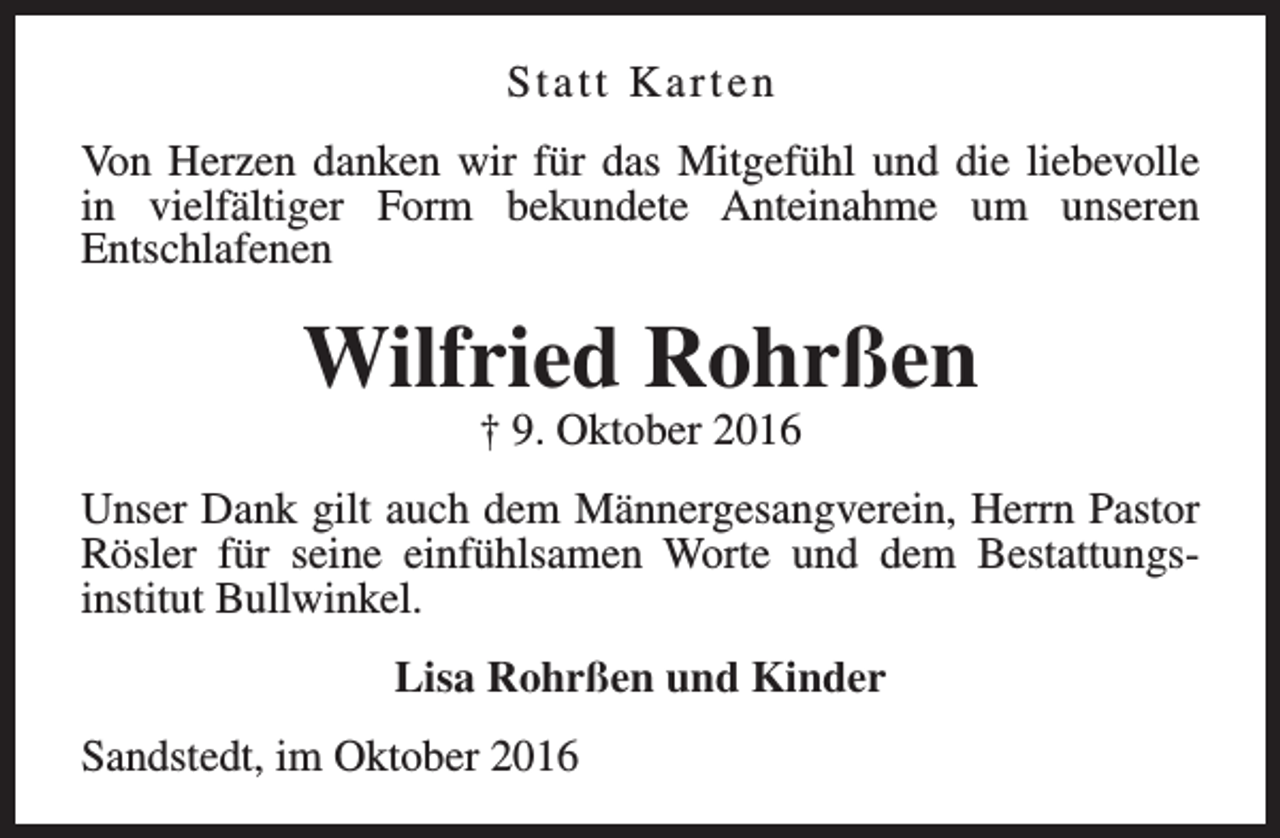 <p>Statt Karten<br />Von Herzen danken wir für das Mitgefühl und die liebevolle<br />in vielfältiger Form bekundete Anteinahme um unseren<br />Entschlafenen</p><p>Wilfried Rohrßen<br />† 9. Oktober 2016</p><p>Unser Dank gilt auch dem Männergesangverein, Herrn Pastor<br />Rösler für seine einfühlsamen Worte und dem Bestattungsinstitut Bullwinkel.<br />Lisa Rohrßen und Kinder<br />Sandstedt, im Oktober 2016</p>