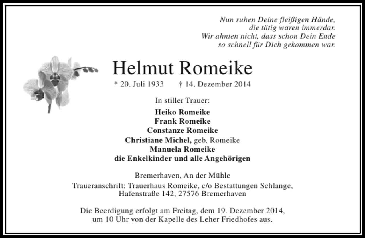 <p>Nun ruhen Deine fleißigen Hände,<br />die tätig waren immerdar.<br />Wir ahnten nicht, dass schon Dein Ende<br />so schnell für Dich gekommen war.</p><p>Helmut Romeike<br />* 20. Juli 1933</p><p>† 14. Dezember 2014</p><p>In stiller Trauer:<br />Heiko Romeike<br />Frank Romeike<br />Constanze Romeike<br />Christiane Michel, geb. Romeike<br />Manuela Romeike<br />die Enkelkinder und alle Angehörigen<br />Bremerhaven, An der Mühle<br />Traueranschrift: Trauerhaus Romeike, c/o Bestattungen Schlange,<br />Hafenstraße 142, 27576 Bremerhaven<br />Die Beerdigung erfolgt am Freitag, dem 19. Dezember 2014,<br />um 10 Uhr von der Kapelle des Leher Friedhofes aus.</p>