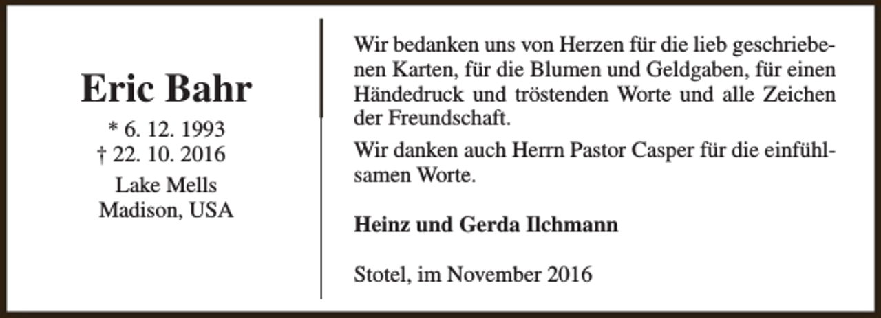 <p>Eric Bahr<br />* 6. 12. 1993<br />† 22. 10. 2016<br />Lake Mells<br />Madison, USA</p><p>Wir bedanken uns von Herzen für die lieb geschriebenen Karten, für die Blumen und Geldgaben, für einen<br />Händedruck und tröstenden Worte und alle Zeichen<br />der Freundschaft.<br />Wir danken auch Herrn Pastor Casper für die einfühlsamen Worte.<br />Heinz und Gerda Ilchmann<br />Stotel, im November 2016</p>