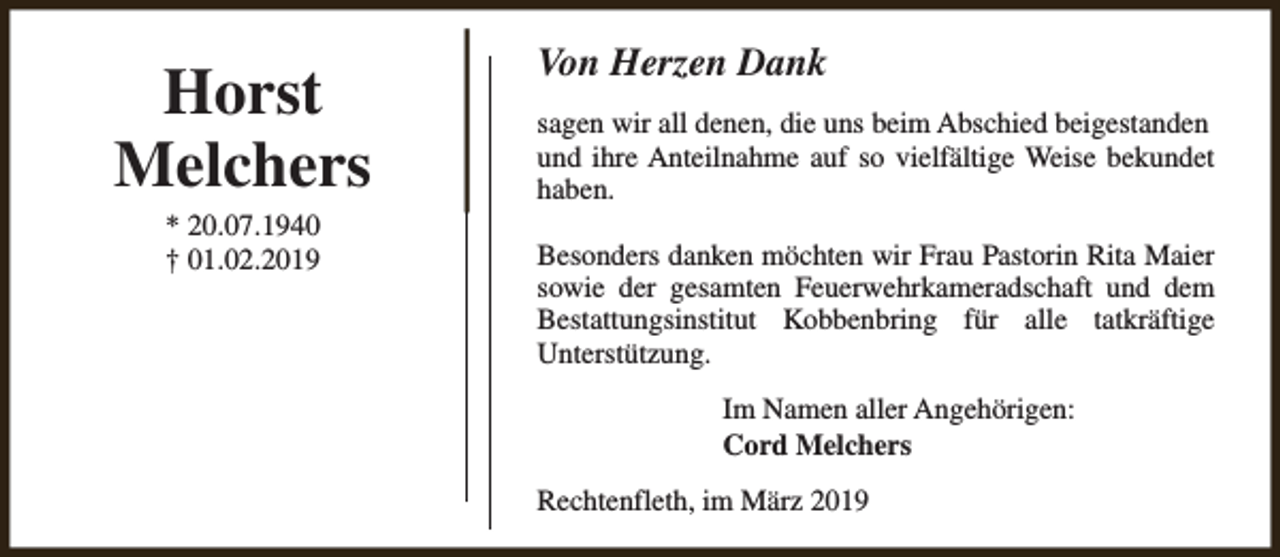 <p>Horst<br />Melchers<br />* 20.07.1940<br />† 01.02.2019</p><p>Von Herzen Dank<br />sagen wir all denen, die uns beim Abschied beigestanden<br />und ihre Anteilnahme auf so vielfältige Weise bekundet<br />haben.<br />Besonders danken möchten wir Frau Pastorin Rita Maier<br />sowie der gesamten Feuerwehrkameradschaft und dem<br />Bestattungsinstitut Kobbenbring für alle tatkräftige<br />Unterstützung.<br />Im Namen aller Angehörigen:<br />Cord Melchers<br />Rechtenfleth, im März 2019</p>
