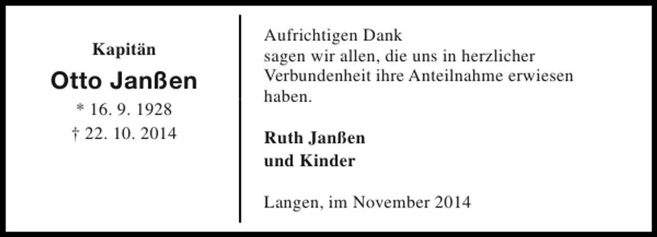 <p>Kapitän</p><p>Otto Janßen<br />* 16. 9. 1928<br />† 22. 10. 2014</p><p>Aufrichtigen Dank<br />sagen wir allen, die uns in herzlicher<br />Verbundenheit ihre Anteilnahme erwiesen<br />haben.<br />Ruth Janßen<br />und Kinder<br />Langen, im November 2014</p>