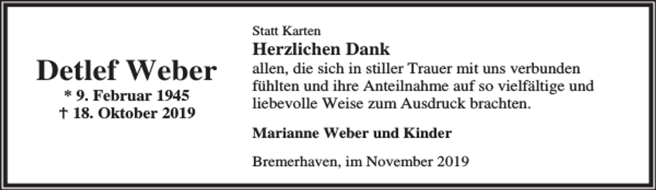 <p>Statt Karten</p><p>Detlef Weber<br />* 9. Februar 1945<br />B 18. Oktober 2019</p><p>Herzlichen Dank</p><p>allen, die sich in stiller Trauer mit uns verbunden<br />fühlten und ihre Anteilnahme auf so vielfältige und<br />liebevolle Weise zum Ausdruck brachten.<br />Marianne Weber und Kinder<br />Bremerhaven, im November 2019</p>