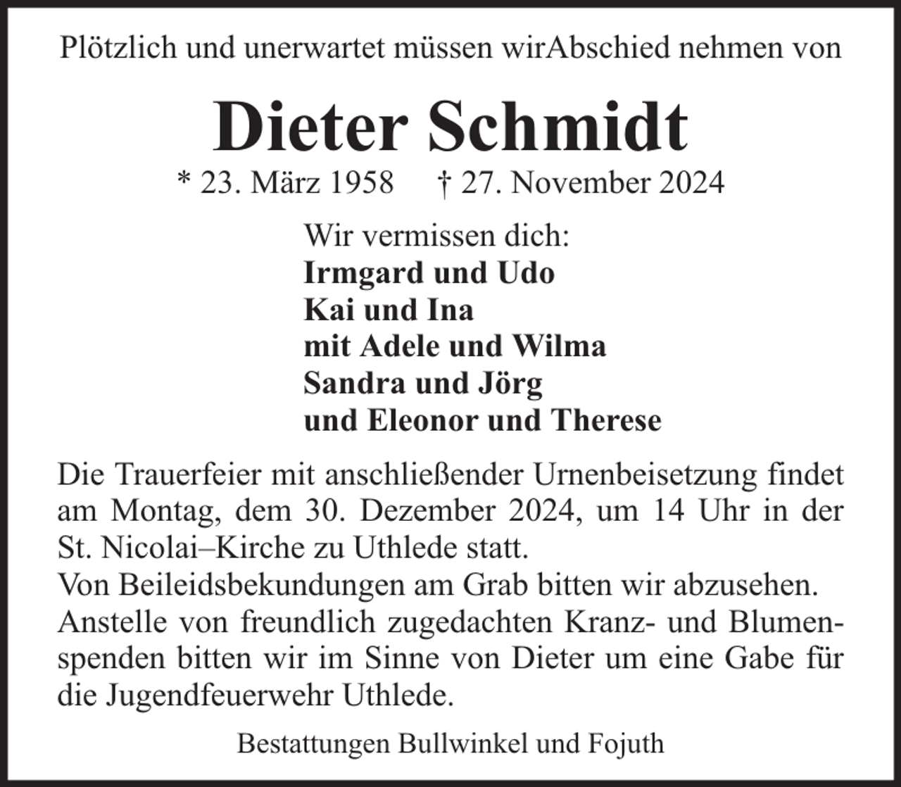 <p>Plötzlich und unerwartet müssen wirAbschied nehmen von</p><p>Dieter Schmidt</p><p>* 23. März 1958</p><p>† 27. November 2024</p><p>Wir vermissen dich:<br />Irmgard und Udo<br />Kai und Ina<br />mit Adele und Wilma<br />Sandra und Jörg<br />und Eleonor und Therese<br />Die Trauerfeier mit anschließender Urnenbeisetzung findet<br />am Montag, dem 30. Dezember 2024, um 14 Uhr in der<br />St. Nicolai–Kirche zu Uthlede statt.<br />Von Beileidsbekundungen am Grab bitten wir abzusehen.<br />Anstelle von freundlich zugedachten Kranz- und Blumenspenden bitten wir im Sinne von Dieter um eine Gabe für<br />die Jugendfeuerwehr Uthlede.<br />Bestattungen Bullwinkel und Fojuth</p>