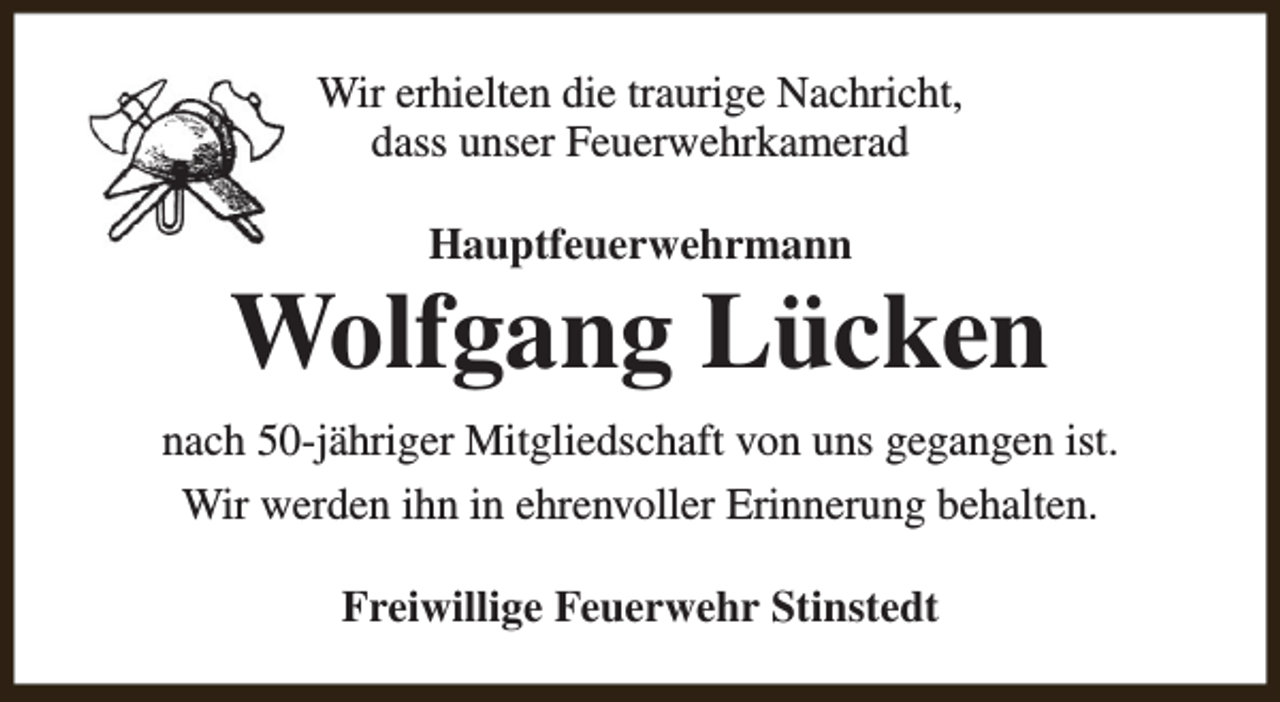 <p>Wir erhielten die traurige Nachricht,<br />dass unser Feuerwehrkamerad<br />Hauptfeuerwehrmann</p><p>Wolfgang Lücken<br />nach 50-jähriger Mitgliedschaft von uns gegangen ist.<br />Wir werden ihn in ehrenvoller Erinnerung behalten.<br />Freiwillige Feuerwehr Stinstedt</p>