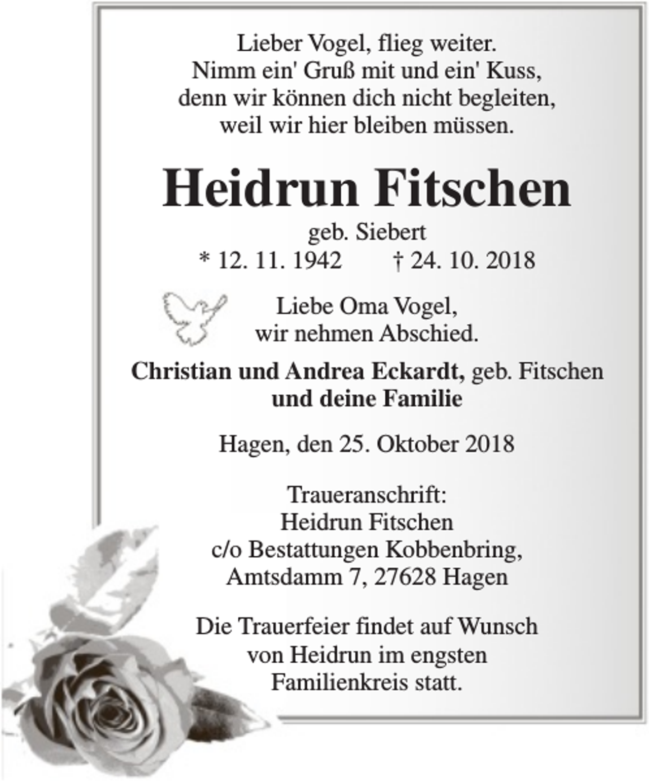 <p>Lieber Vogel, flieg weiter.<br />Nimm ein' Gruß mit und ein' Kuss,<br />denn wir können dich nicht begleiten,<br />weil wir hier bleiben müssen.</p><p>Heidrun Fitschen<br />geb. Siebert<br />* 12. 11. 1942<br />† 24. 10. 2018<br />Liebe Oma Vogel,<br />wir nehmen Abschied.<br />Christian und Andrea Eckardt, geb. Fitschen<br />und deine Familie<br />Hagen, den 25. Oktober 2018<br />Traueranschrift:<br />Heidrun Fitschen<br />c/o Bestattungen Kobbenbring,<br />Amtsdamm 7, 27628 Hagen<br />Die Trauerfeier findet auf Wunsch<br />von Heidrun im engsten<br />Familienkreis statt.</p>