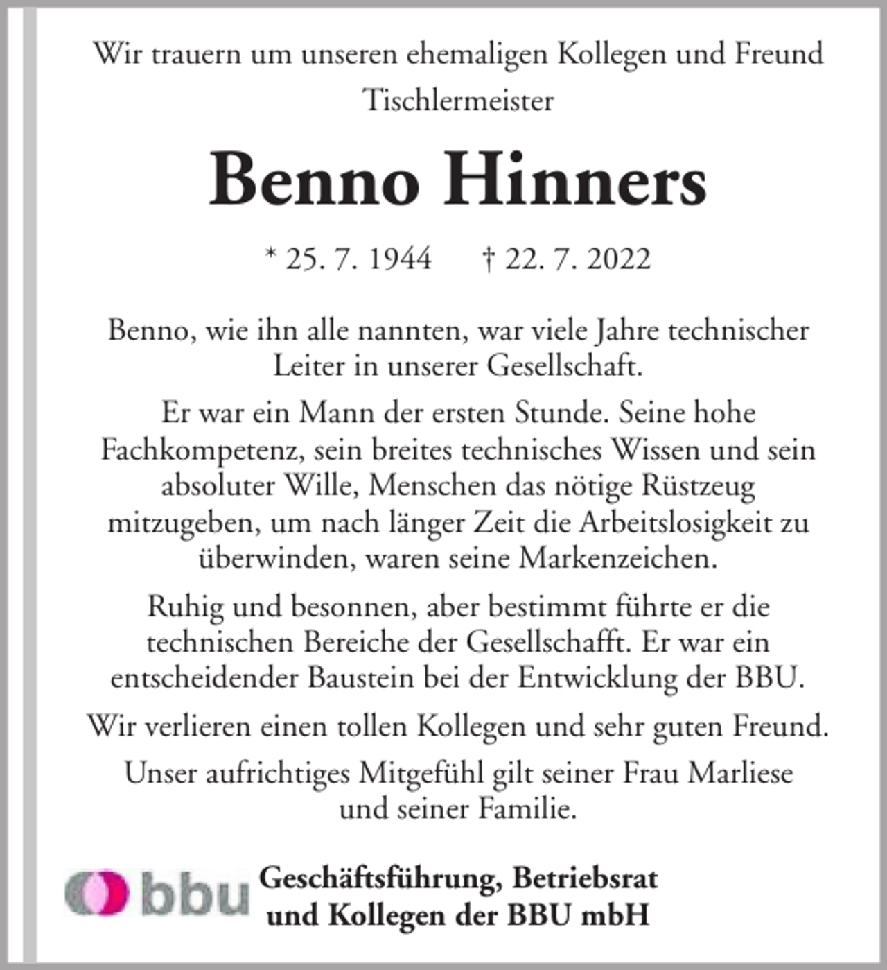 <p>Wir trauern um unseren ehemaligen Kollegen und Freund<br />Tischlermeister</p><p>Benno Hinners<br />* 25. 7. 1944</p><p>† 22. 7. 2022</p><p>Benno, wie ihn alle nannten, war viele Jahre technischer<br />Leiter in unserer Gesellschaft.<br />Er war ein Mann der ersten Stunde. Seine hohe<br />Fachkompetenz, sein breites technisches Wissen und sein<br />absoluter Wille, Menschen das nötige Rüstzeug<br />mitzugeben, um nach länger Zeit die Arbeitslosigkeit zu<br />überwinden, waren seine Markenzeichen.<br />Ruhig und besonnen, aber bestimmt führte er die<br />technischen Bereiche der Gesellschafft. Er war ein<br />entscheidender Baustein bei der Entwicklung der BBU.<br />Wir verlieren einen tollen Kollegen und sehr guten Freund.<br />Unser aufrichtiges Mitgefühl gilt seiner Frau Marliese<br />und seiner Familie.<br />Geschäftsführung, Betriebsrat<br />und Kollegen der BBU mbH</p>