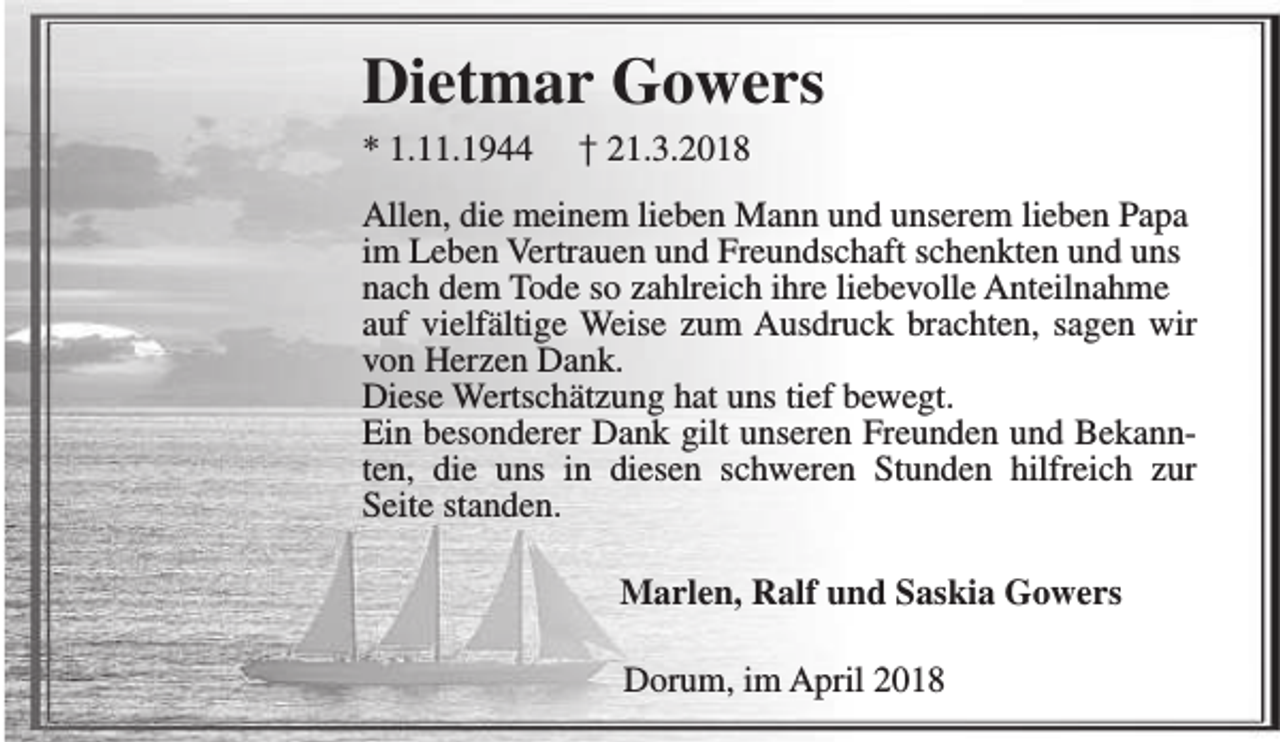 <p>Dietmar Gowers<br />* 1.11.1944</p><p>† 21.3.2018</p><p>Allen, die meinem lieben Mann und unserem lieben Papa<br />im Leben Vertrauen und Freundschaft schenkten und uns<br />nach dem Tode so zahlreich ihre liebevolle Anteilnahme<br />auf vielfältige Weise zum Ausdruck brachten, sagen wir<br />von Herzen Dank.<br />Diese Wertschätzung hat uns tief bewegt.<br />Ein besonderer Dank gilt unseren Freunden und Bekannten, die uns in diesen schweren Stunden hilfreich zur<br />Seite standen.<br />Marlen, Ralf und Saskia Gowers<br />Dorum, im April 2018</p>