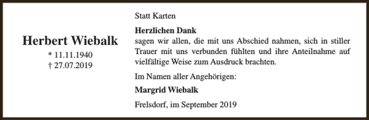 <p>Statt Karten</p><p>Herbert Wiebalk<br />* 11.11.1940<br />† 27.07.2019</p><p>Herzlichen Dank<br />sagen wir allen, die mit uns Abschied nahmen, sich in stiller<br />Trauer mit uns verbunden fühlten und ihre Anteilnahme auf<br />vielfältige Weise zum Ausdruck brachten.<br />Im Namen aller Angehörigen:<br />Margrid Wiebalk<br />Frelsdorf, im September 2019</p>
