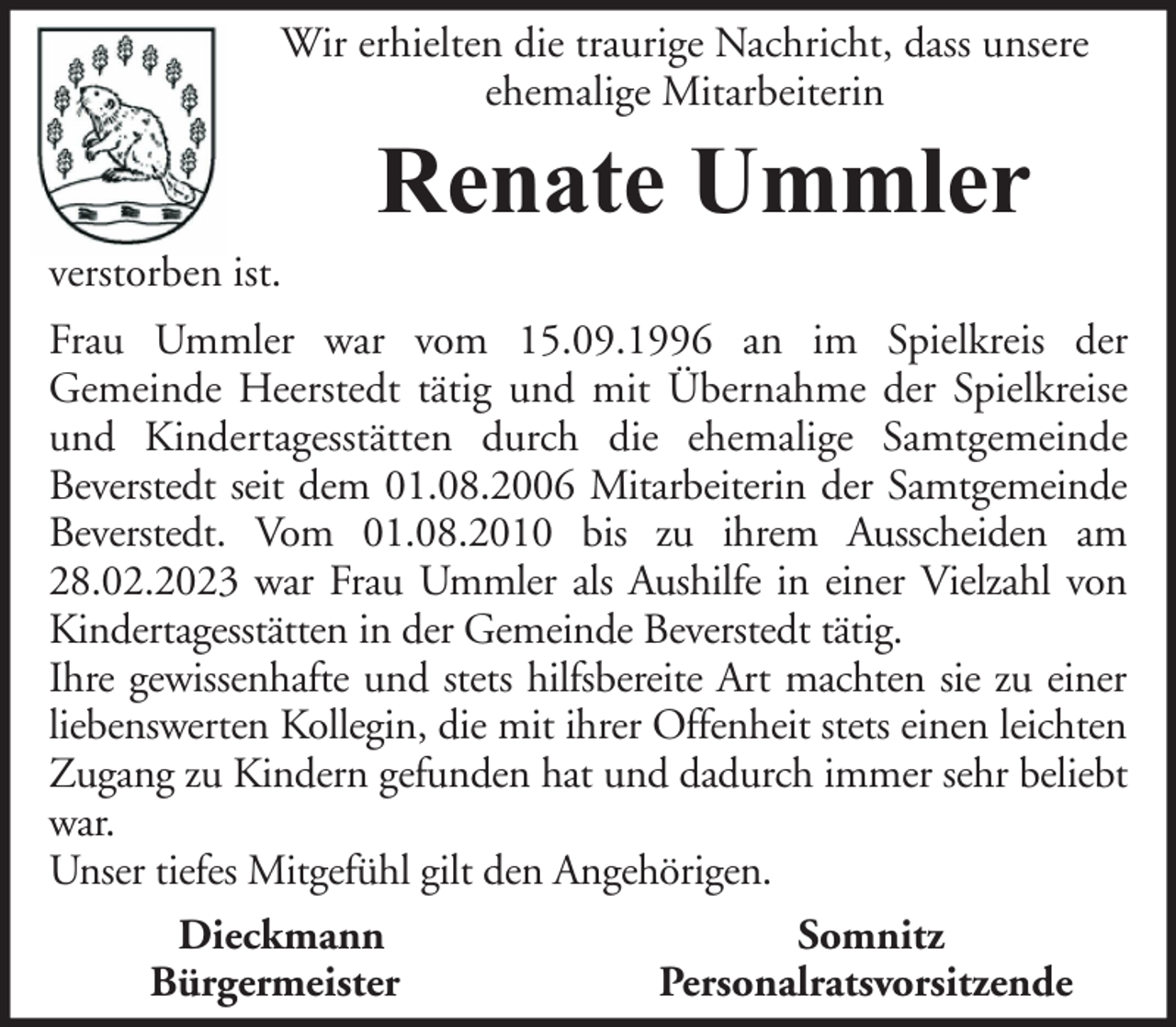 <p>Wir erhielten die traurige Nachricht, dass unsere<br />ehemalige Mitarbeiterin</p><p>Renate Ummler<br />verstorben ist.<br />Frau Ummler war vom 15.09.1996 an im Spielkreis der<br />Gemeinde Heerstedt tätig und mit Übernahme der Spielkreise<br />und Kindertagesstätten durch die ehemalige Samtgemeinde<br />Beverstedt seit dem 01.08.2006 Mitarbeiterin der Samtgemeinde<br />Beverstedt. Vom 01.08.2010 bis zu ihrem Ausscheiden am<br />28.02.2023 war Frau Ummler als Aushilfe in einer Vielzahl von<br />Kindertagesstätten in der Gemeinde Beverstedt tätig.<br />Ihre gewissenhafte und stets hilfsbereite Art machten sie zu einer<br />liebenswerten Kollegin, die mit ihrer Offenheit stets einen leichten<br />Zugang zu Kindern gefunden hat und dadurch immer sehr beliebt<br />war.<br />Unser tiefes Mitgefühl gilt den Angehörigen.<br />Dieckmann<br />Somnitz<br />Bürgermeister<br />Personalratsvorsitzende</p>