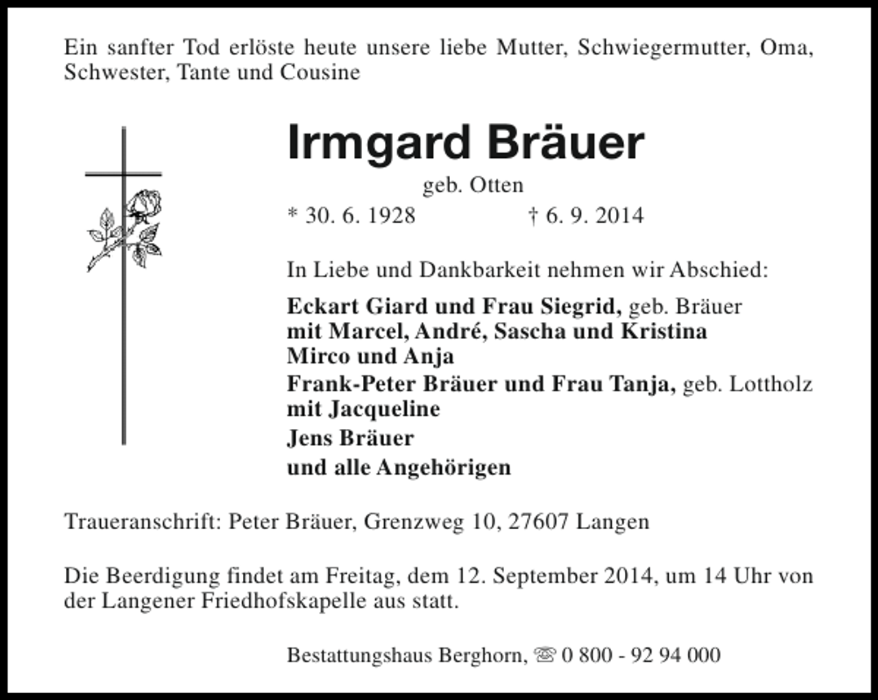 <p>Ein sanfter Tod erlöste heute unsere liebe Mutter, Schwiegermutter, Oma,<br />Schwester, Tante und Cousine</p><p>Irmgard Bräuer<br />* 30. 6. 1928</p><p>geb. Otten</p><p>† 6. 9. 2014</p><p>In Liebe und Dankbarkeit nehmen wir Abschied:<br />Eckart Giard und Frau Siegrid, geb. Bräuer<br />mit Marcel, André, Sascha und Kristina<br />Mirco und Anja<br />Frank-Peter Bräuer und Frau Tanja, geb. Lottholz<br />mit Jacqueline<br />Jens Bräuer<br />und alle Angehörigen<br />Traueranschrift: Peter Bräuer, Grenzweg 10, 27607 Langen<br />Die Beerdigung findet am Freitag, dem 12. September 2014, um 14 Uhr von<br />der Langener Friedhofskapelle aus statt.<br />Bestattungshaus Berghorn, s 0 800 - 92 94 000</p>