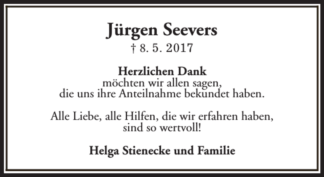 <p>Jürgen Seevers<br />† 8. 5. 2017</p><p>Herzlichen Dank<br />möchten wir allen sagen,<br />die uns ihre Anteilnahme bekundet haben.<br />Alle Liebe, alle Hilfen, die wir erfahren haben,<br />sind so wertvoll!<br />Helga Stienecke und Familie</p>
