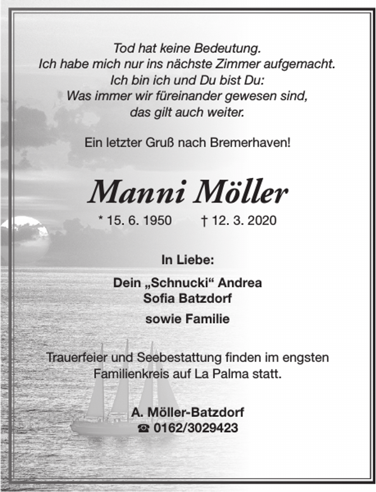 <p>Tod hat keine Bedeutung.<br />Ich habe mich nur ins nächste Zimmer aufgemacht.<br />Ich bin ich und Du bist Du:<br />Was immer wir füreinander gewesen sind,<br />das gilt auch weiter.<br />Ein letzter Gruß nach Bremerhaven!</p><p>Manni Möller<br />* 15. 6. 1950</p><p>† 12. 3. 2020</p><p>In Liebe:<br />Dein „Schnucki“ Andrea<br />Sofia Batzdorf<br />sowie Familie<br />Trauerfeier und Seebestattung finden im engsten<br />Familienkreis auf La Palma statt.<br />A. Möller-Batzdorf<br />S 0162/3029423</p>
