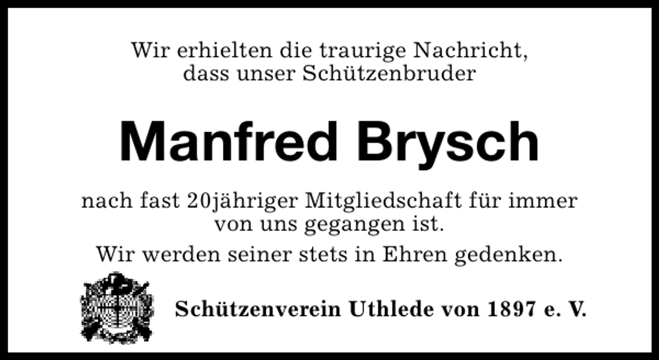 <p>Wir erhielten die traurige Nachricht,<br />dass unser Schützenbruder</p><p>Manfred Brysch<br />nach fast 20jähriger Mitgliedschaft für immer<br />von uns gegangen ist.<br />Wir werden seiner stets in Ehren gedenken.<br />Die Beisetzung fand im engsten Familienkreis statt.<br />Schützenverein Uthlede von 1897 e. V.</p>