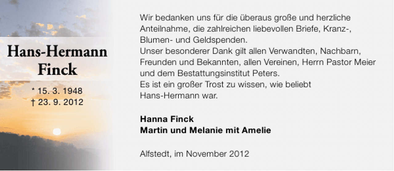 <p>Hans-Hermann<br />Finck<br />* 15. 3. 1948<br />† 23. 9. 2012</p><p>Wir bedanken uns für die überaus große und herzliche<br />Anteilnahme, die zahlreichen liebevollen Briefe, Kranz-,<br />Blumen- und Geldspenden.<br />Unser besonderer Dank gilt allen Verwandten, Nachbarn,<br />Freunden und Bekannten, allen Vereinen, Herrn Pastor Meier<br />und dem Bestattungsinstitut Peters.<br />Es ist ein großer Trost zu wissen, wie beliebt<br />Hans-Hermann war.<br />Hanna Finck<br />Martin und Melanie mit Amelie<br />Alfstedt, im November 2012</p>