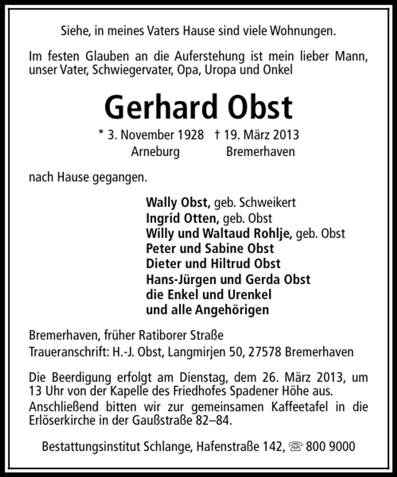 <p>Siehe, in meines Vaters Hause sind viele Wohnungen.<br />Im festen Glauben an die Auferstehung ist mein lieber Mann,<br />unser Vater, Schwiegervater, Opa, Uropa und Onkel</p><p>Gerhard Obst</p><p>* 3. November 1928 † 19. März 2013<br />Arneburg<br />Bremerhaven<br />nach Hause gegangen.<br />Wally Obst, geb. Schweikert<br />Ingrid Otten, geb. Obst<br />Willy und Waltaud Rohlje, geb. Obst<br />Peter und Sabine Obst<br />Dieter und Hiltrud Obst<br />Hans-Jürgen und Gerda Obst<br />die Enkel und Urenkel<br />und alle Angehörigen<br />Bremerhaven, früher Ratiborer Straße<br />Traueranschrift: H.-J. Obst, Langmirjen 50, 27578 Bremerhaven<br />Die Beerdigung erfolgt am Dienstag, dem 26. März 2013, um<br />13 Uhr von der Kapelle des Friedhofes Spadener Höhe aus.<br />Anschließend bitten wir zur gemeinsamen Kaffeetafel in die<br />Erlöserkirche in der Gaußstraße 82–84.<br />Bestattungsinstitut Schlange, Hafenstraße 142, s 800 9000</p>