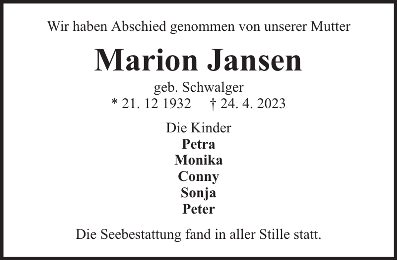 <p>Wir haben Abschied genommen von unserer Mutter</p><p>Marion Jansen<br />geb. Schwalger<br />* 21. 12 1932 † 24. 4. 2023<br />Die Kinder<br />Petra<br />Monika<br />Conny<br />Sonja<br />Peter<br />Die Seebestattung fand in aller Stille statt.</p>