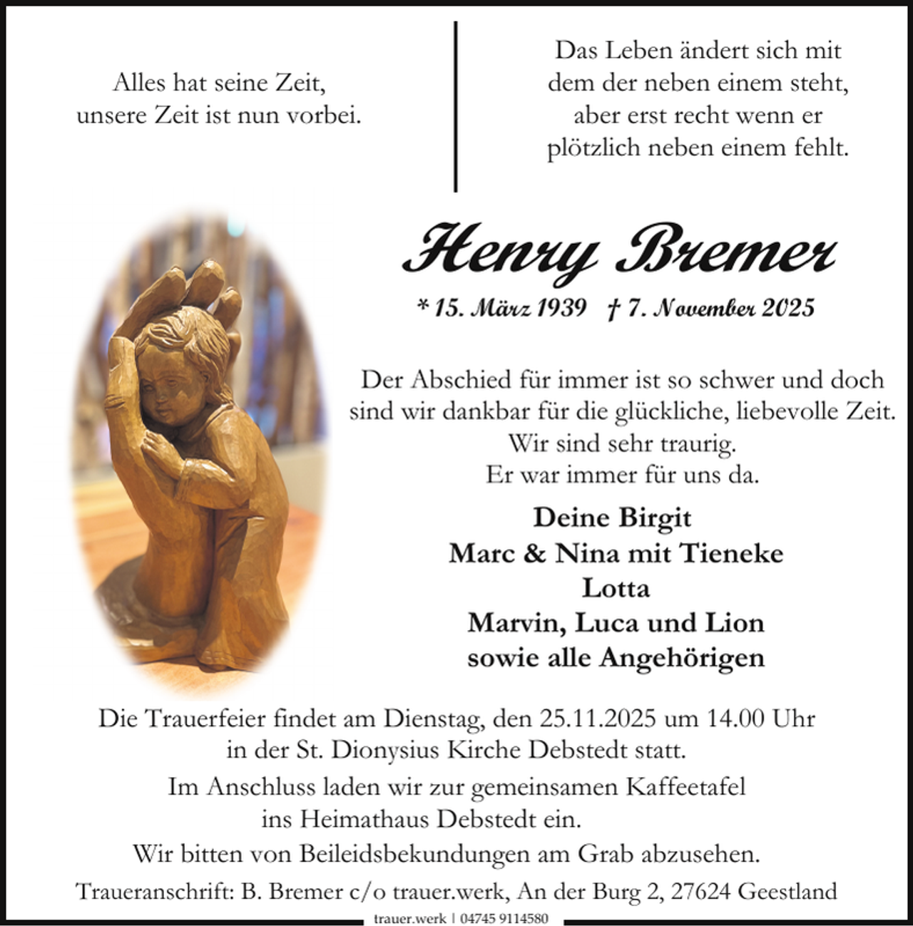 <p>Alles hat seine Zeit,<br />unsere Zeit ist nun vorbei.</p><p>Das Leben ändert sich mit<br />dem der neben einem steht,<br />aber erst recht wenn er<br />plötzlich neben einem fehlt.</p><p>Henry Bremer<br />* 15. März 1939 † 7. November 2025</p><p>Der Abschied für immer ist so schwer und doch<br />sind wir dankbar für die glückliche, liebevolle Zeit.<br />Wir sind sehr traurig.<br />Er war immer für uns da.</p><p>Deine Birgit<br />Marc &amp; Nina mit Tieneke<br />Lotta<br />Marvin, Luca und Lion<br />sowie alle Angehörigen<br />Die Trauerfeier findet am Dienstag, den 25.11.2025 um 14.00 Uhr<br />in der St. Dionysius Kirche Debstedt statt.<br />Im Anschluss laden wir zur gemeinsamen Kaffeetafel<br />ins Heimathaus Debstedt ein.<br />Wir bitten von Beileidsbekundungen am Grab abzusehen.<br />Traueranschrift: B. Bremer c/o trauer.werk, An der Burg 2, 27624 Geestland<br />trauer.werk | 04745 9114580</p>